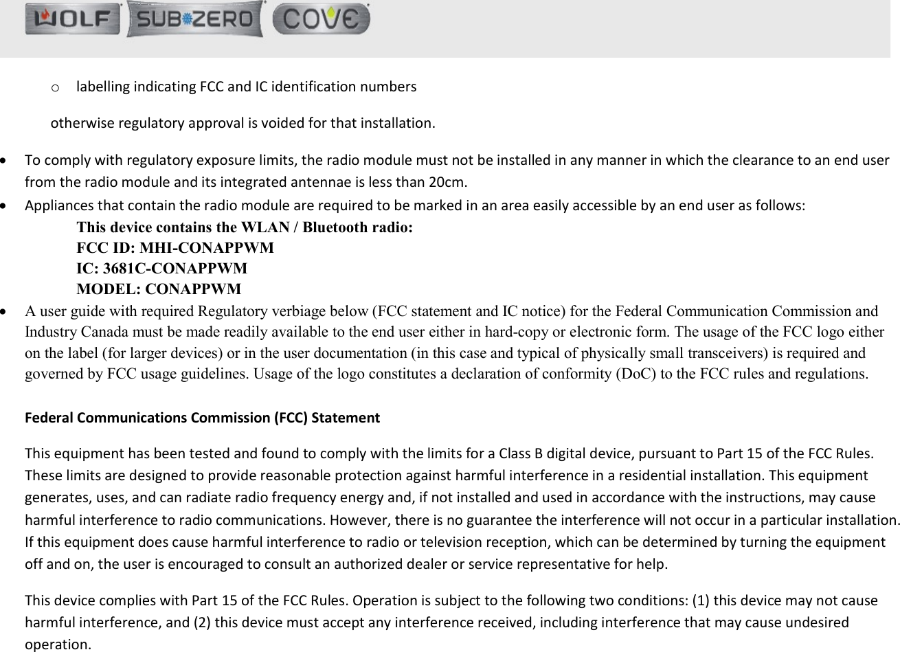   o labelling indicating FCC and IC identification numbers otherwise regulatory approval is voided for that installation.  To comply with regulatory exposure limits, the radio module must not be installed in any manner in which the clearance to an end user from the radio module and its integrated antennae is less than 20cm.  Appliances that contain the radio module are required to be marked in an area easily accessible by an end user as follows: This device contains the WLAN / Bluetooth radio: FCC ID: MHI-CONAPPWM IC: 3681C-CONAPPWM MODEL: CONAPPWM  A user guide with required Regulatory verbiage below (FCC statement and IC notice) for the Federal Communication Commission and Industry Canada must be made readily available to the end user either in hard-copy or electronic form. The usage of the FCC logo either on the label (for larger devices) or in the user documentation (in this case and typical of physically small transceivers) is required and governed by FCC usage guidelines. Usage of the logo constitutes a declaration of conformity (DoC) to the FCC rules and regulations.  Federal Communications Commission (FCC) Statement  This equipment has been tested and found to comply with the limits for a Class B digital device, pursuant to Part 15 of the FCC Rules. These limits are designed to provide reasonable protection against harmful interference in a residential installation. This equipment generates, uses, and can radiate radio frequency energy and, if not installed and used in accordance with the instructions, may cause harmful interference to radio communications. However, there is no guarantee the interference will not occur in a particular installation. If this equipment does cause harmful interference to radio or television reception, which can be determined by turning the equipment off and on, the user is encouraged to consult an authorized dealer or service representative for help.  This device complies with Part 15 of the FCC Rules. Operation is subject to the following two conditions: (1) this device may not cause harmful interference, and (2) this device must accept any interference received, including interference that may cause undesired operation.