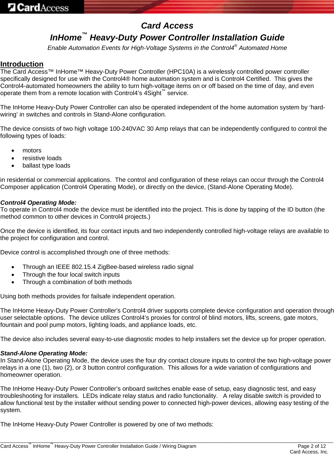   _________________________________________________________________________________________________________________________ Card Access™ InHome™ Heavy-Duty Power Controller Installation Guide / Wiring Diagram                 Page 2 of 12    Card Access, Inc. Card Access InHome™ Heavy-Duty Power Controller Installation Guide Enable Automation Events for High-Voltage Systems in the Control4® Automated Home  Introduction The Card Access™ InHome™ Heavy-Duty Power Controller (HPC10A) is a wirelessly controlled power controller specifically designed for use with the Control4® home automation system and is Control4 Certified.  This gives the Control4-automated homeowners the ability to turn high-voltage items on or off based on the time of day, and even operate them from a remote location with Control4’s 4Sight™ service.  The InHome Heavy-Duty Power Controller can also be operated independent of the home automation system by ‘hard-wiring’ in switches and controls in Stand-Alone configuration.  The device consists of two high voltage 100-240VAC 30 Amp relays that can be independently configured to control the following types of loads:  • motors • resistive loads •  ballast type loads  in residential or commercial applications.  The control and configuration of these relays can occur through the Control4 Composer application (Control4 Operating Mode), or directly on the device, (Stand-Alone Operating Mode).  Control4 Operating Mode: To operate in Control4 mode the device must be identified into the project. This is done by tapping of the ID button (the method common to other devices in Control4 projects.)  Once the device is identified, its four contact inputs and two independently controlled high-voltage relays are available to the project for configuration and control.  Device control is accomplished through one of three methods:  •  Through an IEEE 802.15.4 ZigBee-based wireless radio signal •  Through the four local switch inputs •  Through a combination of both methods  Using both methods provides for failsafe independent operation.  The InHome Heavy-Duty Power Controller’s Control4 driver supports complete device configuration and operation through user selectable options.  The device utilizes Control4’s proxies for control of blind motors, lifts, screens, gate motors, fountain and pool pump motors, lighting loads, and appliance loads, etc.  The device also includes several easy-to-use diagnostic modes to help installers set the device up for proper operation.  Stand-Alone Operating Mode: In Stand-Alone Operating Mode, the device uses the four dry contact closure inputs to control the two high-voltage power relays in a one (1), two (2), or 3 button control configuration.  This allows for a wide variation of configurations and homeowner operation.  The InHome Heavy-Duty Power Controller’s onboard switches enable ease of setup, easy diagnostic test, and easy troubleshooting for installers.  LEDs indicate relay status and radio functionality.   A relay disable switch is provided to allow functional test by the installer without sending power to connected high-power devices, allowing easy testing of the system.  The InHome Heavy-Duty Power Controller is powered by one of two methods:  