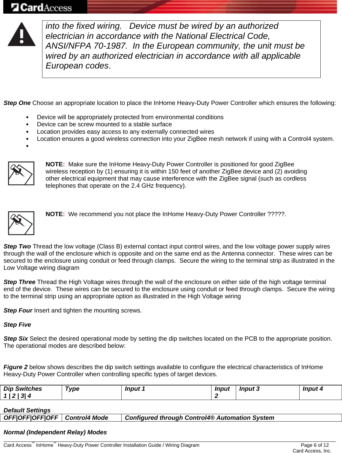   _________________________________________________________________________________________________________________________ Card Access™ InHome™ Heavy-Duty Power Controller Installation Guide / Wiring Diagram                 Page 6 of 12    Card Access, Inc.  into the fixed wiring.   Device must be wired by an authorized electrician in accordance with the National Electrical Code, ANSI/NFPA 70-1987.  In the European community, the unit must be wired by an authorized electrician in accordance with all applicable European codes.     Step One Choose an appropriate location to place the InHome Heavy-Duty Power Controller which ensures the following:  •  Device will be appropriately protected from environmental conditions •  Device can be screw mounted to a stable surface  •  Location provides easy access to any externally connected wires •  Location ensures a good wireless connection into your ZigBee mesh network if using with a Control4 system. •      NOTE:  Make sure the InHome Heavy-Duty Power Controller is positioned for good ZigBee wireless reception by (1) ensuring it is within 150 feet of another ZigBee device and (2) avoiding other electrical equipment that may cause interference with the ZigBee signal (such as cordless telephones that operate on the 2.4 GHz frequency).      NOTE:  We recommend you not place the InHome Heavy-Duty Power Controller ?????.  Step Two Thread the low voltage (Class B) external contact input control wires, and the low voltage power supply wires through the wall of the enclosure which is opposite and on the same end as the Antenna connector.  These wires can be secured to the enclosure using conduit or feed through clamps.  Secure the wiring to the terminal strip as illustrated in the Low Voltage wiring diagram  Step Three Thread the High Voltage wires through the wall of the enclosure on either side of the high voltage terminal end of the device.  These wires can be secured to the enclosure using conduit or feed through clamps.  Secure the wiring to the terminal strip using an appropriate option as illustrated in the High Voltage wiring   Step Four Insert and tighten the mounting screws.   Step Five   Step Six Select the desired operational mode by setting the dip switches located on the PCB to the appropriate position.  The operational modes are described below:   Figure 2 below shows describes the dip switch settings available to configure the electrical characteristics of InHome Heavy-Duty Power Controller when controlling specific types of target devices.  Dip Switches 1 | 2 | 3| 4  Type Input 1  Input 2  Input 3  Input 4  Default Settings OFF|OFF|OFF|OFF  Control4 Mode  Configured through Control4® Automation System  Normal (Independent Relay) Modes 