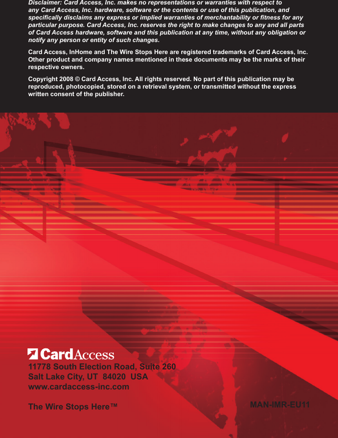 Disclaimer: Card Access, Inc. makes no representations or warranties with respect to any Card Access, Inc. hardware, software or the contents or use of this publication, and specically disclaims any express or implied warranties of merchantability or tness for any particular purpose. Card Access, Inc. reserves the right to make changes to any and all parts of Card Access hardware, software and this publication at any time, without any obligation or notify any person or entity of such changes.Card Access, InHome and The Wire Stops Here are registered trademarks of Card Access, Inc. Other product and company names mentioned in these documents may be the marks of their respective owners.Copyright 2008 © Card Access, Inc. All rights reserved. No part of this publication may be reproduced, photocopied, stored on a retrieval system, or transmitted without the express written consent of the publisher.11778 South Election Road, Suite 260 Salt Lake City, UT  84020  USAwww.cardaccess-inc.com The Wire Stops Here™ MAN-IMR-EU11