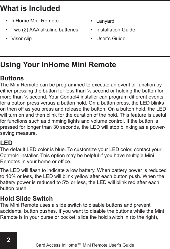 2Card Access InHome™ Mini Remote User’s GuideUsing Your InHome Mini RemoteButtonsThe Mini Remote can be programmed to execute an event or function by either pressing the button for less than ½ second or holding the button for more than ½ second. Your Control4 installer can program different events for a button press versus a button hold. On a button press, the LED blinks on then off as you press and release the button. On a button hold, the LED will turn on and then blink for the duration of the hold. This feature is useful for functions such as dimming lights and volume control. If the button is pressed for longer than 30 seconds, the LED will stop blinking as a power-saving measure.LEDThe default LED color is blue. To customize your LED color, contact your Control4 installer. This option may be helpful if you have multiple Mini Remotes in your home or ofce.The LED will ash to indicate a low battery. When battery power is reduced to 10% or less, the LED will blink yellow after each button push. When the battery power is reduced to 5% or less, the LED will blink red after each button push.Hold Slide SwitchThe Mini Remote uses a slide switch to disable buttons and prevent accidental button pushes. If you want to disable the buttons while the Mini Remote is in your purse or pocket, slide the hold switch in (to the right), LanyardInstallation GuideUser’s Guide•••What is IncludedInHome Mini RemoteTwo (2) AAA alkaline batteriesVisor clip•••