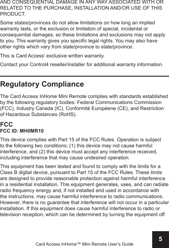 5Card Access InHome™ Mini Remote User’s GuideAND CONSEQUENTIAL DAMAGE IN ANY WAY ASSOCIATED WITH OR RELATED TO THE PURCHASE, INSTALLATION AND/OR USE OF THIS PRODUCT. Some states/provinces do not allow limitations on how long an implied warranty lasts, or the exclusion or limitation of special, incidental or consequential damages, so these limitations and exclusions may not apply to you. This warranty gives you specic legal rights. You may also have other rights which vary from state/province to state/province.This is Card Access’ exclusive written warranty.Contact your Control4 reseller/installer for additional warranty information.Regulatory ComplianceThe Card Access InHome Mini Remote complies with standards established by the following regulatory bodies: Federal Communications Commission (FCC), Industry Canada (IC), Conformité Européene (CE), and Restriction of Hazardous Substances (RoHS).FCCFCC ID: MHIIMR10This device complies with Part 15 of the FCC Rules. Operation is subject to the following two conditions: (1) this device may not cause harmful interference, and (2) this device must accept any interference received, including interference that may cause undesired operation.This equipment has been tested and found to comply with the limits for a Class B digital device, pursuant to Part 15 of the FCC Rules. These limits are designed to provide reasonable protection against harmful interference in a residential installation. This equipment generates, uses, and can radiate radio frequency energy and, if not installed and used in accordance with the instructions, may cause harmful interference to radio communications. However, there is no guarantee that interference will not occur in a particular installation. If this equipment does cause harmful interference to radio or television reception, which can be determined by turning the equipment off 