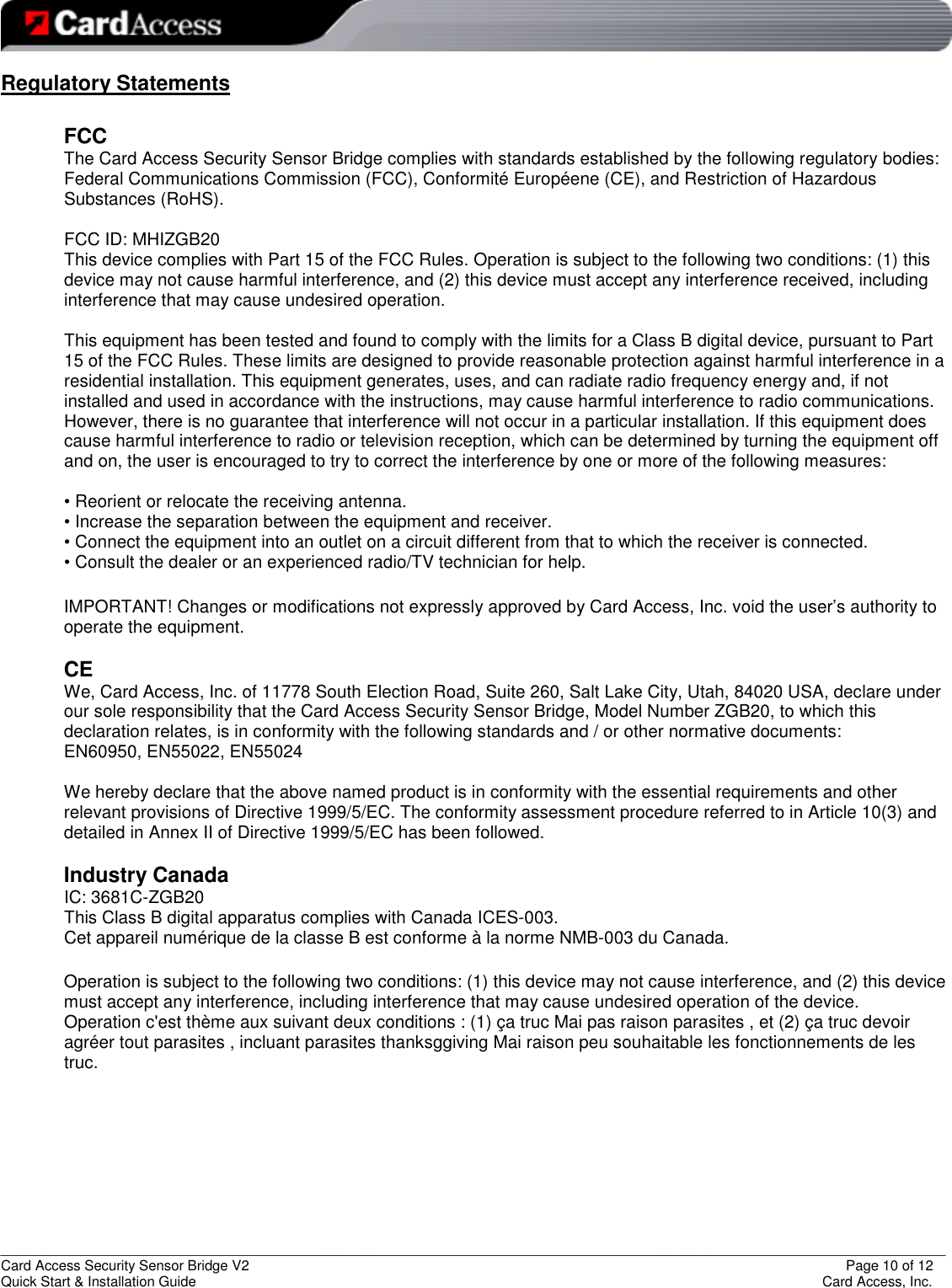   _________________________________________________________________________________________________________________________ Card Access Security Sensor Bridge V2                  Page 10 of 12 Quick Start &amp; Installation Guide      Card Access, Inc. Regulatory Statements  FCC The Card Access Security Sensor Bridge complies with standards established by the following regulatory bodies: Federal Communications Commission (FCC), Conformité Européene (CE), and Restriction of Hazardous Substances (RoHS).  FCC ID: MHIZGB20 This device complies with Part 15 of the FCC Rules. Operation is subject to the following two conditions: (1) this device may not cause harmful interference, and (2) this device must accept any interference received, including interference that may cause undesired operation.  This equipment has been tested and found to comply with the limits for a Class B digital device, pursuant to Part 15 of the FCC Rules. These limits are designed to provide reasonable protection against harmful interference in a residential installation. This equipment generates, uses, and can radiate radio frequency energy and, if not installed and used in accordance with the instructions, may cause harmful interference to radio communications. However, there is no guarantee that interference will not occur in a particular installation. If this equipment does cause harmful interference to radio or television reception, which can be determined by turning the equipment off and on, the user is encouraged to try to correct the interference by one or more of the following measures:  • Reorient or relocate the receiving antenna. • Increase the separation between the equipment and receiver. • Connect the equipment into an outlet on a circuit different from that to which the receiver is connected. • Consult the dealer or an experienced radio/TV technician for help.  IMPORTANT! Changes or modifications not expressly approved by Card Access, Inc. void the user’s authority to operate the equipment.  CE We, Card Access, Inc. of 11778 South Election Road, Suite 260, Salt Lake City, Utah, 84020 USA, declare under our sole responsibility that the Card Access Security Sensor Bridge, Model Number ZGB20, to which this declaration relates, is in conformity with the following standards and / or other normative documents:  EN60950, EN55022, EN55024  We hereby declare that the above named product is in conformity with the essential requirements and other relevant provisions of Directive 1999/5/EC. The conformity assessment procedure referred to in Article 10(3) and detailed in Annex II of Directive 1999/5/EC has been followed.  Industry Canada IC: 3681C-ZGB20 This Class B digital apparatus complies with Canada ICES-003. Cet appareil numérique de la classe B est conforme à la norme NMB-003 du Canada.  Operation is subject to the following two conditions: (1) this device may not cause interference, and (2) this device must accept any interference, including interference that may cause undesired operation of the device. Operation c&apos;est thème aux suivant deux conditions : (1) ça truc Mai pas raison parasites , et (2) ça truc devoir agréer tout parasites , incluant parasites thanksggiving Mai raison peu souhaitable les fonctionnements de les truc.      