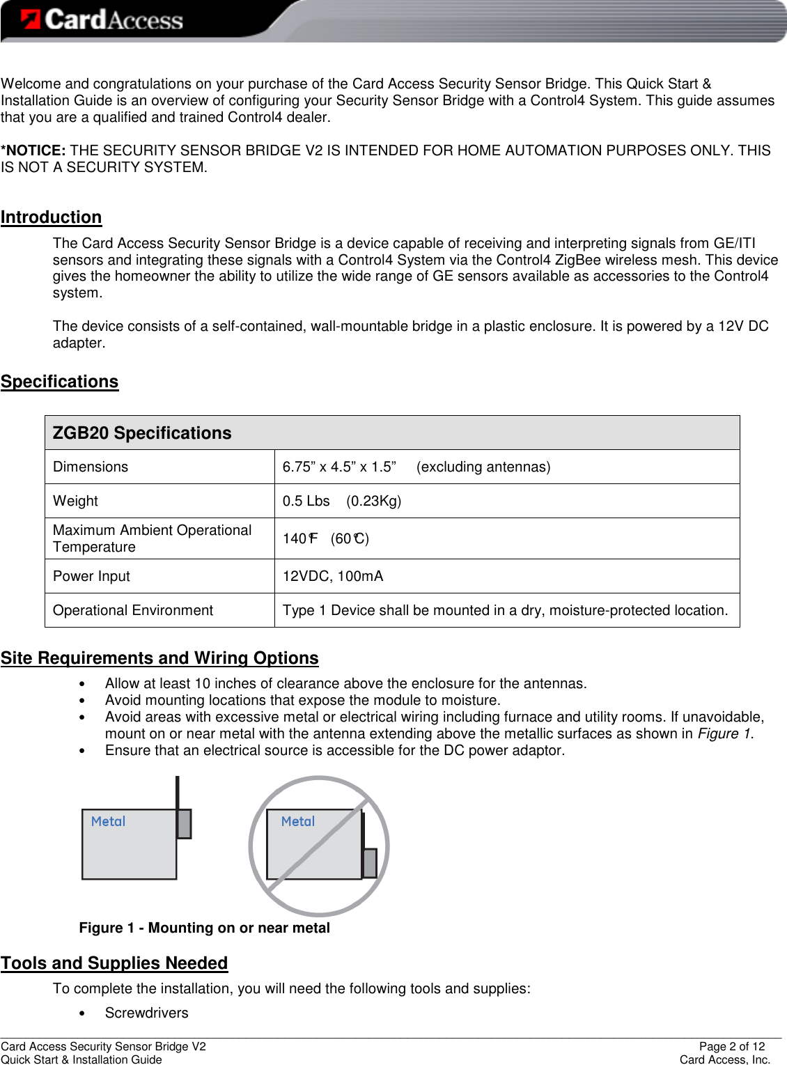   _________________________________________________________________________________________________________________________ Card Access Security Sensor Bridge V2                  Page 2 of 12 Quick Start &amp; Installation Guide      Card Access, Inc.  Welcome and congratulations on your purchase of the Card Access Security Sensor Bridge. This Quick Start &amp; Installation Guide is an overview of configuring your Security Sensor Bridge with a Control4 System. This guide assumes that you are a qualified and trained Control4 dealer.   *NOTICE: THE SECURITY SENSOR BRIDGE V2 IS INTENDED FOR HOME AUTOMATION PURPOSES ONLY. THIS IS NOT A SECURITY SYSTEM.   Introduction The Card Access Security Sensor Bridge is a device capable of receiving and interpreting signals from GE/ITI sensors and integrating these signals with a Control4 System via the Control4 ZigBee wireless mesh. This device gives the homeowner the ability to utilize the wide range of GE sensors available as accessories to the Control4 system.  The device consists of a self-contained, wall-mountable bridge in a plastic enclosure. It is powered by a 12V DC adapter.  Specifications  ZGB20 Specifications Dimensions  6.75” x 4.5” x 1.5”     (excluding antennas) Weight  0.5 Lbs    (0.23Kg) Maximum Ambient Operational Temperature  140°F   (60°C) Power Input  12VDC, 100mA Operational Environment  Type 1 Device shall be mounted in a dry, moisture-protected location.  Site Requirements and Wiring Options • Allow at least 10 inches of clearance above the enclosure for the antennas.  • Avoid mounting locations that expose the module to moisture. • Avoid areas with excessive metal or electrical wiring including furnace and utility rooms. If unavoidable, mount on or near metal with the antenna extending above the metallic surfaces as shown in Figure 1. • Ensure that an electrical source is accessible for the DC power adaptor.    Figure 1 - Mounting on or near metal  Tools and Supplies Needed  To complete the installation, you will need the following tools and supplies: • Screwdrivers 