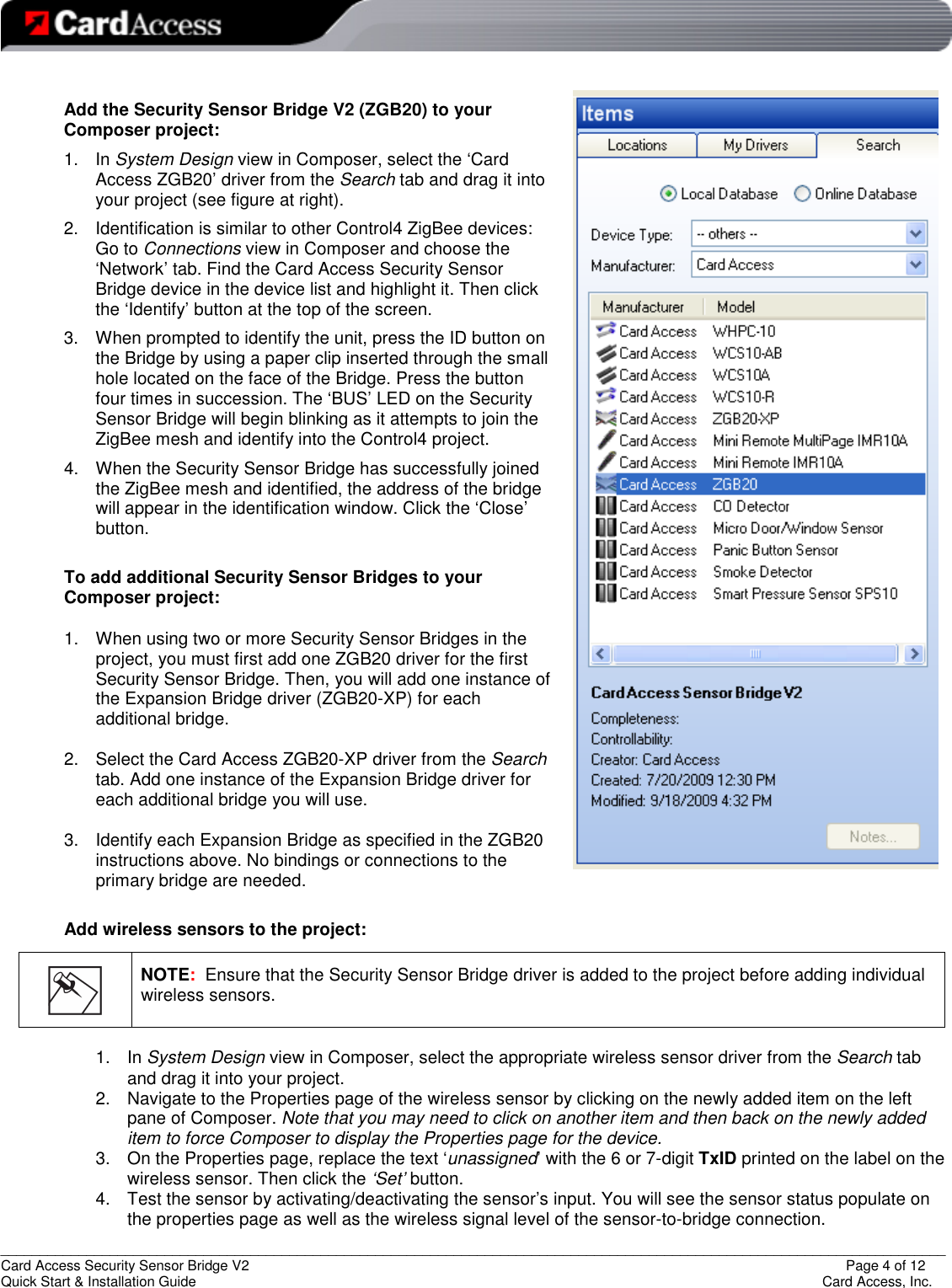   _________________________________________________________________________________________________________________________ Card Access Security Sensor Bridge V2                  Page 4 of 12 Quick Start &amp; Installation Guide      Card Access, Inc.  Add the Security Sensor Bridge V2 (ZGB20) to your Composer project: 1.  In System Design view in Composer, select the ‘Card Access ZGB20’ driver from the Search tab and drag it into your project (see figure at right). 2.  Identification is similar to other Control4 ZigBee devices: Go to Connections view in Composer and choose the ‘Network’ tab. Find the Card Access Security Sensor Bridge device in the device list and highlight it. Then click the ‘Identify’ button at the top of the screen. 3.  When prompted to identify the unit, press the ID button on the Bridge by using a paper clip inserted through the small hole located on the face of the Bridge. Press the button four times in succession. The ‘BUS’ LED on the Security Sensor Bridge will begin blinking as it attempts to join the ZigBee mesh and identify into the Control4 project. 4.  When the Security Sensor Bridge has successfully joined the ZigBee mesh and identified, the address of the bridge will appear in the identification window. Click the ‘Close’ button.  To add additional Security Sensor Bridges to your Composer project:  1.  When using two or more Security Sensor Bridges in the project, you must first add one ZGB20 driver for the first Security Sensor Bridge. Then, you will add one instance of the Expansion Bridge driver (ZGB20-XP) for each additional bridge.   2.  Select the Card Access ZGB20-XP driver from the Search tab. Add one instance of the Expansion Bridge driver for each additional bridge you will use.  3.  Identify each Expansion Bridge as specified in the ZGB20 instructions above. No bindings or connections to the primary bridge are needed.  Add wireless sensors to the project:  1.  In System Design view in Composer, select the appropriate wireless sensor driver from the Search tab and drag it into your project. 2.  Navigate to the Properties page of the wireless sensor by clicking on the newly added item on the left pane of Composer. Note that you may need to click on another item and then back on the newly added item to force Composer to display the Properties page for the device.  3.  On the Properties page, replace the text ‘unassigned’ with the 6 or 7-digit TxID printed on the label on the wireless sensor. Then click the ‘Set’ button. 4.  Test the sensor by activating/deactivating the sensor’s input. You will see the sensor status populate on the properties page as well as the wireless signal level of the sensor-to-bridge connection.     NOTE:  Ensure that the Security Sensor Bridge driver is added to the project before adding individual wireless sensors. 