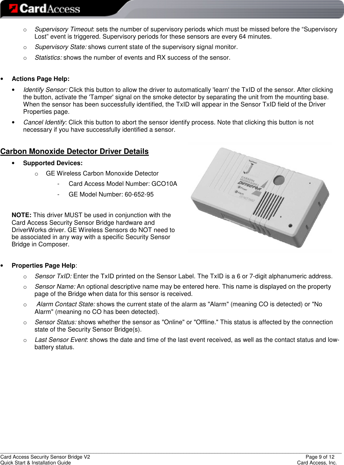   _________________________________________________________________________________________________________________________ Card Access Security Sensor Bridge V2                  Page 9 of 12 Quick Start &amp; Installation Guide      Card Access, Inc. o Supervisory Timeout: sets the number of supervisory periods which must be missed before the “Supervisory Lost” event is triggered. Supervisory periods for these sensors are every 64 minutes. o Supervisory State: shows current state of the supervisory signal monitor. o Statistics: shows the number of events and RX success of the sensor.  • Actions Page Help: • Identify Sensor: Click this button to allow the driver to automatically &apos;learn&apos; the TxID of the sensor. After clicking the button, activate the &apos;Tamper&apos; signal on the smoke detector by separating the unit from the mounting base. When the sensor has been successfully identified, the TxID will appear in the Sensor TxID field of the Driver Properties page.  • Cancel Identify: Click this button to abort the sensor identify process. Note that clicking this button is not necessary if you have successfully identified a sensor.  Carbon Monoxide Detector Driver Details  • Supported Devices:  o  GE Wireless Carbon Monoxide Detector -  Card Access Model Number: GCO10A -  GE Model Number: 60-652-95  NOTE: This driver MUST be used in conjunction with the Card Access Security Sensor Bridge hardware and DriverWorks driver. GE Wireless Sensors do NOT need to be associated in any way with a specific Security Sensor Bridge in Composer.  • Properties Page Help: o Sensor TxID: Enter the TxID printed on the Sensor Label. The TxID is a 6 or 7-digit alphanumeric address. o Sensor Name: An optional descriptive name may be entered here. This name is displayed on the property page of the Bridge when data for this sensor is received. o  Alarm Contact State: shows the current state of the alarm as &quot;Alarm&quot; (meaning CO is detected) or &quot;No Alarm&quot; (meaning no CO has been detected). o Sensor Status: shows whether the sensor as &quot;Online&quot; or &quot;Offline.&quot; This status is affected by the connection state of the Security Sensor Bridge(s). o Last Sensor Event: shows the date and time of the last event received, as well as the contact status and low-battery status.         