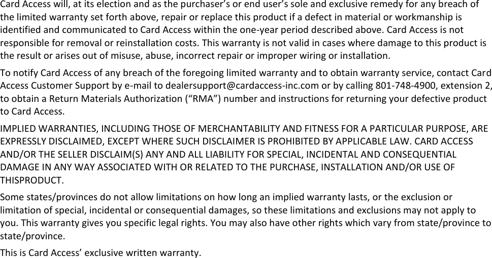 Card Access will, at its election and as the purchaser’s or end user’s sole and exclusive remedy for any breach of the limited warranty set forth above, repair or replace this product if a defect in material or workmanship is identified and communicated to Card Access within the one-year period described above. Card Access is not responsible for removal or reinstallation costs. This warranty is not valid in cases where damage to this product is the result or arises out of misuse, abuse, incorrect repair or improper wiring or installation.  To notify Card Access of any breach of the foregoing limited warranty and to obtain warranty service, contact Card Access Customer Support by e-mail to dealersupport@cardaccess-inc.com or by calling 801-748-4900, extension 2, to obtain a Return Materials Authorization (“RMA”) number and instructions for returning your defective product to Card Access. IMPLIED WARRANTIES, INCLUDING THOSE OF MERCHANTABILITY AND FITNESS FOR A PARTICULAR PURPOSE, ARE EXPRESSLY DISCLAIMED, EXCEPT WHERE SUCH DISCLAIMER IS PROHIBITED BY APPLICABLE LAW. CARD ACCESS AND/OR THE SELLER DISCLAIM(S) ANY AND ALL LIABILITY FOR SPECIAL, INCIDENTAL AND CONSEQUENTIAL DAMAGE IN ANY WAY ASSOCIATED WITH OR RELATED TO THE PURCHASE, INSTALLATION AND/OR USE OF THISPRODUCT.  Some states/provinces do not allow limitations on how long an implied warranty lasts, or the exclusion or limitation of special, incidental or consequential damages, so these limitations and exclusions may not apply to you. This warranty gives you specific legal rights. You may also have other rights which vary from state/province to state/province. This is Card Access’ exclusive written warranty. 