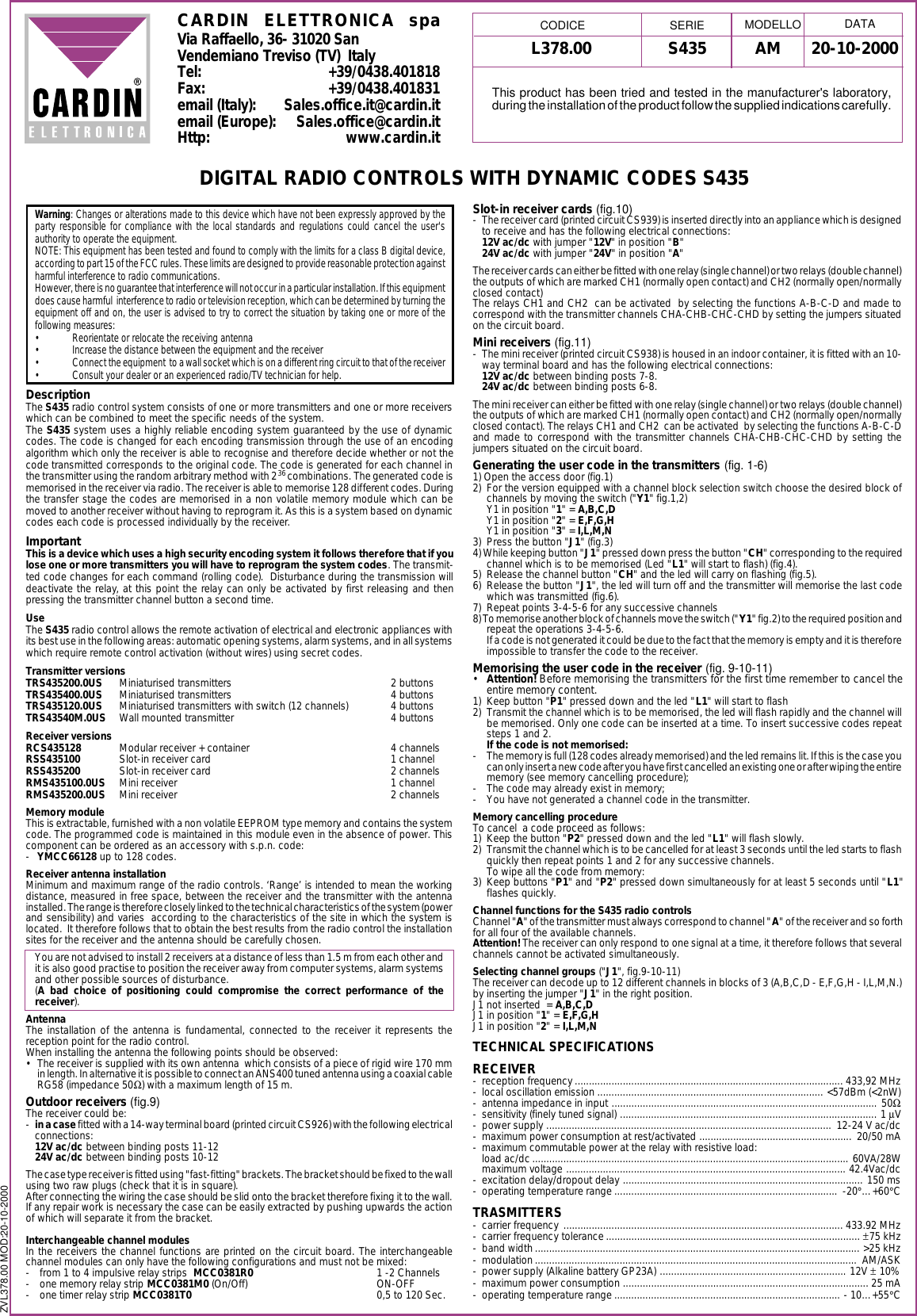 ZVL378.00 MOD:20-10-2000L378.00 S435 20-10-2000AMCARDIN ELETTRONICA spaVia Raffaello, 36- 31020 SanVendemiano Treviso (TV)  ItalyTel: +39/0438.401818Fax: +39/0438.401831email (Italy): Sales.office.it@cardin.itemail (Europe): Sales.office@cardin.itHttp: www.cardin.itWarning: Changes or alterations made to this device which have not been expressly approved by theparty responsible for compliance with the local standards and regulations could cancel the user'sauthority to operate the equipment.NOTE: This equipment has been tested and found to comply with the limits for a class B digital device,according to part 15 of the FCC rules. These limits are designed to provide reasonable protection againstharmful interference to radio communications.However, there is no guarantee that interference will not occur in a particular installation. If this equipmentdoes cause harmful  interference to radio or television reception, which can be determined by turning theequipment off and on, the user is advised to try to correct the situation by taking one or more of thefollowing measures:&bull; Reorientate or relocate the receiving antenna&bull; Increase the distance between the equipment and the receiver&bull; Connect the equipment  to a wall socket which is on a different ring circuit to that of the receiver&bull; Consult your dealer or an experienced radio/TV technician for help.DescriptionThe S435 radio control system consists of one or more transmitters and one or more receiverswhich can be combined to meet the specific needs of the system.The S435 system uses a highly reliable encoding system guaranteed by the use of dynamiccodes. The code is changed for each encoding transmission through the use of an encodingalgorithm which only the receiver is able to recognise and therefore decide whether or not thecode transmitted corresponds to the original code. The code is generated for each channel inthe transmitter using the random arbitrary method with 236 combinations. The generated code ismemorised in the receiver via radio. The receiver is able to memorise 128 different codes. Duringthe transfer stage the codes are memorised in a non volatile memory module which can bemoved to another receiver without having to reprogram it. As this is a system based on dynamiccodes each code is processed individually by the receiver.ImportantThis is a device which uses a high security encoding system it follows therefore that if youlose one or more transmitters you will have to reprogram the system codes. The transmit-ted code changes for each command (rolling code).  Disturbance during the transmission willdeactivate the relay, at this point the relay can only be activated by first releasing and thenpressing the transmitter channel button a second time.UseThe S435 radio control allows the remote activation of electrical and electronic appliances withits best use in the following areas: automatic opening systems, alarm systems, and in all systemswhich require remote control activation (without wires) using secret codes.Transmitter versionsTRS435200.0US Miniaturised transmitters 2 buttonsTRS435400.0US Miniaturised transmitters 4 buttonsTRS435120.0US Miniaturised transmitters with switch (12 channels) 4 buttonsTRS43540M.0US Wall mounted transmitter 4 buttonsReceiver versionsRCS435128 Modular receiver + container 4 channelsRSS435100 Slot-in receiver card 1 channelRSS435200 Slot-in receiver card 2 channelsRMS435100.0US Mini receiver 1 channelRMS435200.0US Mini receiver 2 channelsMemory moduleThis is extractable, furnished with a non volatile EEPROM type memory and contains the systemcode. The programmed code is maintained in this module even in the absence of power. Thiscomponent can be ordered as an accessory with s.p.n. code:-YMCC66128 up to 128 codes.Receiver antenna installationMinimum and maximum range of the radio controls. &lsquo;Range&rsquo; is intended to mean the workingdistance, measured in free space, between the receiver and the transmitter with the antennainstalled. The range is therefore closely linked to the technical characteristics of the system (powerand sensibility) and varies  according to the characteristics of the site in which the system islocated.  It therefore follows that to obtain the best results from the radio control the installationsites for the receiver and the antenna should be carefully chosen.You are not advised to install 2 receivers at a distance of less than 1.5 m from each other andit is also good practise to position the receiver away from computer systems, alarm systemsand other possible sources of disturbance.(A bad choice of positioning could compromise the correct performance of thereceiver).AntennaThe installation of the antenna is fundamental, connected to the receiver it represents thereception point for the radio control.When installing the antenna the following points should be observed:&bull; The receiver is supplied with its own antenna  which consists of a piece of rigid wire 170 mmin length. In alternative it is possible to connect an ANS400 tuned antenna using a coaxial cableRG58 (impedance 50Ω) with a maximum length of 15 m.Outdoor receivers (fig.9)The receiver could be:-in a case fitted with a 14-way terminal board (printed circuit CS926) with the following electricalconnections:12V ac/dc between binding posts 11-1224V ac/dc between binding posts 10-12The case type receiver is fitted using "fast-fitting" brackets. The bracket should be fixed to the wallusing two raw plugs (check that it is in square).After connecting the wiring the case should be slid onto the bracket therefore fixing it to the wall.If any repair work is necessary the case can be easily extracted by pushing upwards the actionof which will separate it from the bracket.Interchangeable channel modulesIn the receivers the channel functions are printed on the circuit board. The interchangeablechannel modules can only have the following configurations and must not be mixed:- from 1 to 4 impulsive relay strips  MCC0381R0 1 -2 Channels- one memory relay strip MCC0381M0 (On/Off) ON-OFF- one timer relay strip MCC0381T0 0,5 to 120 Sec.DIGITAL RADIO CONTROLS WITH DYNAMIC CODES S435Slot-in receiver cards (fig.10)- The receiver card (printed circuit CS939) is inserted directly into an appliance which is designedto receive and has the following electrical connections:12V ac/dc with jumper "12V" in position "B"24V ac/dc with jumper "24V" in position "A"The receiver cards can either be fitted with one relay (single channel) or two relays (double channel)the outputs of which are marked CH1 (normally open contact) and CH2 (normally open/normallyclosed contact)The relays CH1 and CH2  can be activated  by selecting the functions A-B-C-D and made tocorrespond with the transmitter channels CHA-CHB-CHC-CHD by setting the jumpers situatedon the circuit board.Mini receivers (fig.11)- The mini receiver (printed circuit CS938) is housed in an indoor container, it is fitted with an 10-way terminal board and has the following electrical connections:12V ac/dc between binding posts 7-8.24V ac/dc between binding posts 6-8.The mini receiver can either be fitted with one relay (single channel) or two relays (double channel)the outputs of which are marked CH1 (normally open contact) and CH2 (normally open/normallyclosed contact). The relays CH1 and CH2  can be activated  by selecting the functions A-B-C-Dand made to correspond with the transmitter channels CHA-CHB-CHC-CHD by setting thejumpers situated on the circuit board.Generating the user code in the transmitters (fig. 1-6)1) Open the access door (fig.1)2) For the version equipped with a channel block selection switch choose the desired block ofchannels by moving the switch ("Y1" fig.1,2)Y1 in position "1" = A,B,C,DY1 in position "2" = E,F,G,HY1 in position "3" = I,L,M,N3) Press the button "J1" (fig.3)4) While keeping button "J1" pressed down press the button "CH" corresponding to the requiredchannel which is to be memorised (Led "L1" will start to flash) (fig.4).5) Release the channel button "CH" and the led will carry on flashing (fig.5).6) Release the button "J1", the led will turn off and the transmitter will memorise the last codewhich was transmitted (fig.6).7) Repeat points 3-4-5-6 for any successive channels8) To memorise another block of channels move the switch ("Y1" fig.2) to the required position andrepeat the operations 3-4-5-6.If a code is not generated it could be due to the fact that the memory is empty and it is thereforeimpossible to transfer the code to the receiver.Memorising the user code in the receiver (fig. 9-10-11)&bull;Attention! Before memorising the transmitters for the first time remember to cancel theentire memory content.1) Keep button "P1" pressed down and the led "L1" will start to flash2) Transmit the channel which is to be memorised, the led will flash rapidly and the channel willbe memorised. Only one code can be inserted at a time. To insert successive codes repeatsteps 1 and 2.If the code is not memorised:- The memory is full (128 codes already memorised) and the led remains lit. If this is the case youcan only insert a new code after you have first cancelled an existing one or after wiping the entirememory (see memory cancelling procedure);- The code may already exist in memory;- You have not generated a channel code in the transmitter.Memory cancelling procedureTo cancel  a code proceed as follows:1) Keep the button "P2" pressed down and the led "L1" will flash slowly.2) Transmit the channel which is to be cancelled for at least 3 seconds until the led starts to flashquickly then repeat points 1 and 2 for any successive channels.To wipe all the code from memory:3) Keep buttons "P1" and "P2" pressed down simultaneously for at least 5 seconds until "L1"flashes quickly.Channel functions for the S435 radio controlsChannel "A" of the transmitter must always correspond to channel "A" of the receiver and so forthfor all four of the available channels.Attention! The receiver can only respond to one signal at a time, it therefore follows that severalchannels cannot be activated simultaneously.Selecting channel groups ("J1", fig.9-10-11)The receiver can decode up to 12 different channels in blocks of 3 (A,B,C,D - E,F,G,H - I,L,M,N.)by inserting the jumper "J1" in the right position.J1 not inserted  = A,B,C,DJ1 in position "1" = E,F,G,HJ1 in position "2" = I,L,M,NTECHNICAL SPECIFICATIONSRECEIVER- reception frequency............................................................................................... 433,92 MHz- local oscillation emission ................................................................................ <57dBm (<2nW)- antenna impedance in input .............................................................................................. 50Ω- sensitivity (finely tuned signal) ........................................................................................... 1 &micro;V- power supply ..................................................................................................... 12-24 V ac/dc- maximum power consumption at rest/activated ...................................................... 20/50 mA- maximum commutable power at the relay with resistive load:load ac/dc................................................................................................................ 60VA/28Wmaximum voltage ................................................................................................... 42.4Vac/dc- excitation delay/dropout delay ..................................................................................... 150 ms- operating temperature range ............................................................................... -20&deg;&hellip;+60&deg;CTRASMITTERS- carrier frequency ................................................................................................... 433.92 MHz- carrier frequency tolerance .......................................................................................... &plusmn;75 kHz- band width ................................................................................................................... >25 kHz- modulation.................................................................................................................. AM/ASK- power supply (Alkaline battery GP23A) .................................................................. 12V &plusmn; 10%- maximum power consumption ....................................................................................... 25 mA- operating temperature range ................................................................................ - 10&hellip;+55&deg;CMODELLO DATACODICE SERIEThis product has been tried and tested in the manufacturer's laboratory,during the installation of the product follow the supplied indications carefully.