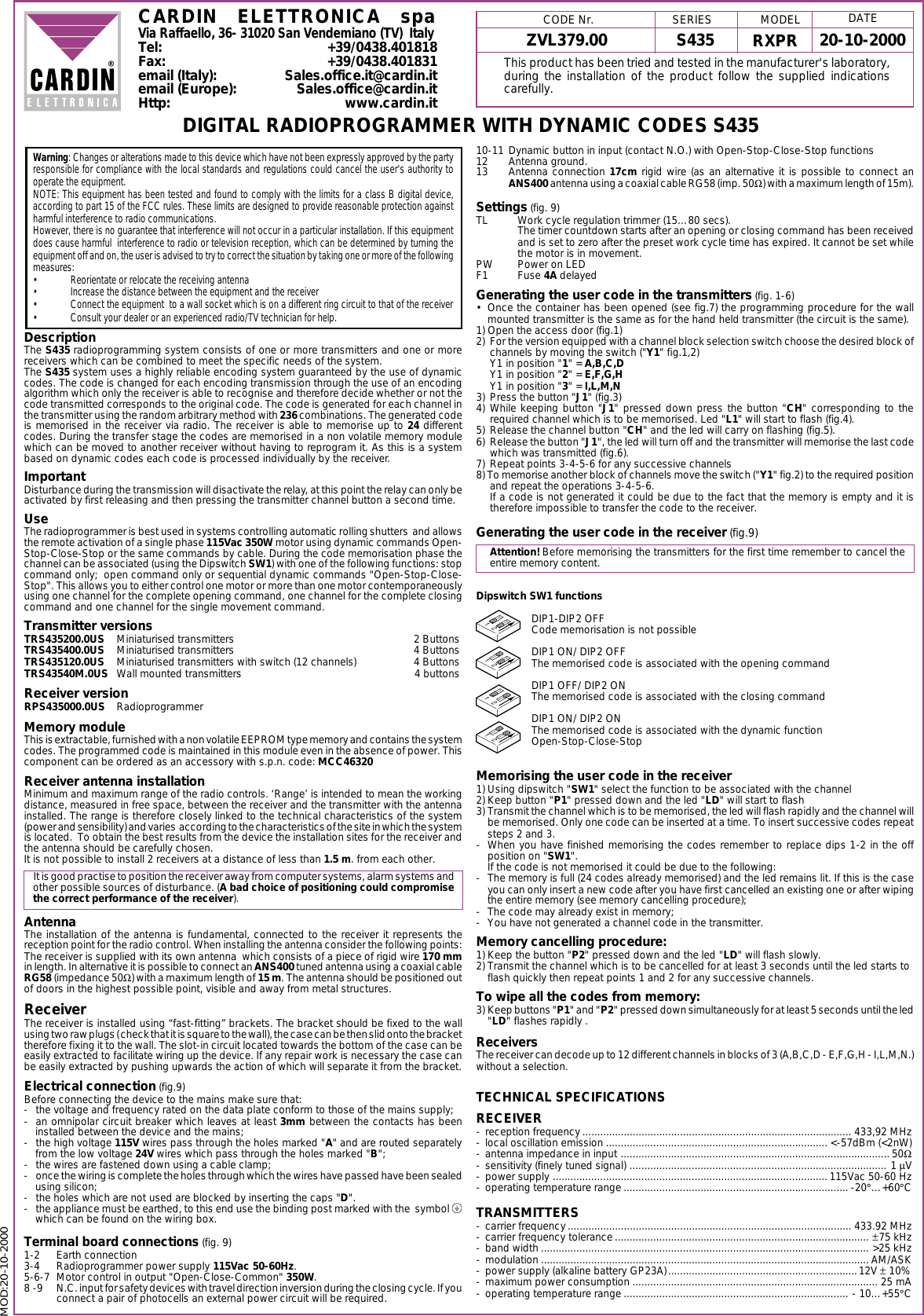 MOD:20-10-2000ZVL379.00 S435 20-10-2000RXPRCARDIN ELETTRONICA spaVia Raffaello, 36- 31020 San Vendemiano (TV)  ItalyTel: +39/0438.401818Fax: +39/0438.401831email (Italy): Sales.office.it@cardin.itemail (Europe): Sales.office@cardin.itHttp: www.cardin.itWarning: Changes or alterations made to this device which have not been expressly approved by the partyresponsible for compliance with the local standards and regulations could cancel the user's authority tooperate the equipment.NOTE: This equipment has been tested and found to comply with the limits for a class B digital device,according to part 15 of the FCC rules. These limits are designed to provide reasonable protection againstharmful interference to radio communications.However, there is no guarantee that interference will not occur in a particular installation. If this equipmentdoes cause harmful  interference to radio or television reception, which can be determined by turning theequipment off and on, the user is advised to try to correct the situation by taking one or more of the followingmeasures:&bull; Reorientate or relocate the receiving antenna&bull; Increase the distance between the equipment and the receiver&bull; Connect the equipment  to a wall socket which is on a different ring circuit to that of the receiver&bull; Consult your dealer or an experienced radio/TV technician for help.DescriptionThe S435 radioprogramming system consists of one or more transmitters and one or morereceivers which can be combined to meet the specific needs of the system.The S435 system uses a highly reliable encoding system guaranteed by the use of dynamiccodes. The code is changed for each encoding transmission through the use of an encodingalgorithm which only the receiver is able to recognise and therefore decide whether or not thecode transmitted corresponds to the original code. The code is generated for each channel inthe transmitter using the random arbitrary method with 236 combinations. The generated codeis memorised in the receiver via radio. The receiver is able to memorise up to 24 differentcodes. During the transfer stage the codes are memorised in a non volatile memory modulewhich can be moved to another receiver without having to reprogram it. As this is a systembased on dynamic codes each code is processed individually by the receiver.ImportantDisturbance during the transmission will disactivate the relay, at this point the relay can only beactivated by first releasing and then pressing the transmitter channel button a second time.UseThe radioprogrammer is best used in systems controlling automatic rolling shutters  and allowsthe remote activation of a single phase 115Vac 350W motor using dynamic commands Open-Stop-Close-Stop or the same commands by cable. During the code memorisation phase thechannel can be associated (using the Dipswitch SW1) with one of the following functions: stopcommand only;  open command only or sequential dynamic commands "Open-Stop-Close-Stop". This allows you to either control one motor or more than one motor contemporaneouslyusing one channel for the complete opening command, one channel for the complete closingcommand and one channel for the single movement command.Transmitter versionsTRS435200.0US Miniaturised transmitters 2 ButtonsTRS435400.0US Miniaturised transmitters 4 ButtonsTRS435120.0US Miniaturised transmitters with switch (12 channels) 4 ButtonsTRS43540M.0US Wall mounted transmitters 4 buttonsReceiver versionRPS435000.0US RadioprogrammerMemory moduleThis is extractable, furnished with a non volatile EEPROM type memory and contains the systemcodes. The programmed code is maintained in this module even in the absence of power. Thiscomponent can be ordered as an accessory with s.p.n. code: MCC46320Receiver antenna installationMinimum and maximum range of the radio controls. &lsquo;Range&rsquo; is intended to mean the workingdistance, measured in free space, between the receiver and the transmitter with the antennainstalled. The range is therefore closely linked to the technical characteristics of the system(power and sensibility) and varies  according to the characteristics of the site in which the systemis located.  To obtain the best results from the device the installation sites for the receiver andthe antenna should be carefully chosen.It is not possible to install 2 receivers at a distance of less than 1.5 m. from each other.It is good practise to position the receiver away from computer systems, alarm systems andother possible sources of disturbance. (A bad choice of positioning could compromisethe correct performance of the receiver).AntennaThe installation of the antenna is fundamental, connected to the receiver it represents thereception point for the radio control. When installing the antenna consider the following points:The receiver is supplied with its own antenna  which consists of a piece of rigid wire 170 mmin length. In alternative it is possible to connect an ANS400 tuned antenna using a coaxial cableRG58 (impedance 50Ω) with a maximum length of 15 m. The antenna should be positioned outof doors in the highest possible point, visible and away from metal structures.ReceiverThe receiver is installed using &ldquo;fast-fitting&rdquo; brackets. The bracket should be fixed to the wallusing two raw plugs ( check that it is square to the wall), the case can be then slid onto the brackettherefore fixing it to the wall. The slot-in circuit located towards the bottom of the case can beeasily extracted to facilitate wiring up the device. If any repair work is necessary the case canbe easily extracted by pushing upwards the action of which will separate it from the bracket.Electrical connection (fig.9)Before connecting the device to the mains make sure that:- the voltage and frequency rated on the data plate conform to those of the mains supply;- an omnipolar circuit breaker which leaves at least 3mm between the contacts has beeninstalled between the device and the mains;- the high voltage 115V wires pass through the holes marked "A" and are routed separatelyfrom the low voltage 24V wires which pass through the holes marked "B";- the wires are fastened down using a cable clamp;- once the wiring is complete the holes through which the wires have passed have been sealedusing silicon;- the holes which are not used are blocked by inserting the caps "D".- the appliance must be earthed, to this end use the binding post marked with the  symbol which can be found on the wiring box.Terminal board connections (fig. 9)1-2 Earth connection3-4 Radioprogrammer power supply 115Vac 50-60Hz.5-6-7 Motor control in output "Open-Close-Common" 350W.8 -9 N.C. input for safety devices with travel direction inversion during the closing cycle. If youconnect a pair of photocells an external power circuit will be required. DIGITAL RADIOPROGRAMMER WITH DYNAMIC CODES S43510-11 Dynamic button in input (contact N.O.) with Open-Stop-Close-Stop functions12 Antenna ground.13 Antenna connection 17cm rigid wire (as an alternative it is possible to connect anANS400 antenna using a coaxial cable RG58 (imp. 50Ω) with a maximum length of 15m).Settings (fig. 9)TL Work cycle regulation trimmer (15&hellip;80 secs).The timer countdown starts after an opening or closing command has been receivedand is set to zero after the preset work cycle time has expired. It cannot be set whilethe motor is in movement.PW Power on LEDF1 Fuse 4A delayedGenerating the user code in the transmitters (fig. 1-6)&bull; Once the container has been opened (see fig.7) the programming procedure for the wallmounted transmitter is the same as for the hand held transmitter (the circuit is the same).1) Open the access door (fig.1)2) For the version equipped with a channel block selection switch choose the desired block ofchannels by moving the switch ("Y1" fig.1,2)Y1 in position "1" = A,B,C,DY1 in position "2" = E,F,G,HY1 in position "3" = I,L,M,N3) Press the button "J1" (fig.3)4) While keeping button "J1" pressed down press the button "CH" corresponding to therequired channel which is to be memorised. Led "L1" will start to flash (fig.4).5) Release the channel button "CH" and the led will carry on flashing (fig.5).6) Release the button "J1", the led will turn off and the transmitter will memorise the last codewhich was transmitted (fig.6).7) Repeat points 3-4-5-6 for any successive channels8) To memorise another block of channels move the switch ("Y1" fig.2) to the required positionand repeat the operations 3-4-5-6.If a code is not generated it could be due to the fact that the memory is empty and it istherefore impossible to transfer the code to the receiver.Generating the user code in the receiver (fig.9)Attention! Before memorising the transmitters for the first time remember to cancel theentire memory content.Dipswitch SW1 functionsDIP1-DIP2 OFFCode memorisation is not possibleDIP1 ON/ DIP2 OFFThe memorised code is associated with the opening commandDIP1 OFF/ DIP2 ONThe memorised code is associated with the closing commandDIP1 ON/ DIP2 ONThe memorised code is associated with the dynamic functionOpen-Stop-Close-StopMemorising the user code in the receiver1) Using dipswitch "SW1" select the function to be associated with the channel2) Keep button "P1" pressed down and the led "LD" will start to flash3) Transmit the channel which is to be memorised, the led will flash rapidly and the channel willbe memorised. Only one code can be inserted at a time. To insert successive codes repeatsteps 2 and 3.- When you have finished memorising the codes remember to replace dips 1-2 in the offposition on "SW1".If the code is not memorised it could be due to the following:- The memory is full (24 codes already memorised) and the led remains lit. If this is the caseyou can only insert a new code after you have first cancelled an existing one or after wipingthe entire memory (see memory cancelling procedure);- The code may already exist in memory;- You have not generated a channel code in the transmitter.Memory cancelling procedure:1) Keep the button "P2" pressed down and the led "LD" will flash slowly.2) Transmit the channel which is to be cancelled for at least 3 seconds until the led starts toflash quickly then repeat points 1 and 2 for any successive channels.To wipe all the codes from memory:3) Keep buttons "P1" and "P2" pressed down simultaneously for at least 5 seconds until the led"LD" flashes rapidly .ReceiversThe receiver can decode up to 12 different channels in blocks of 3 (A,B,C,D - E,F,G,H - I,L,M,N.)without a selection.TECHNICAL SPECIFICATIONSRECEIVER- reception frequency ........................................................................................... 433,92 MHz- local oscillation emission ........................................................................... <-57dBm (<2nW)- antenna impedance in input ........................................................................................... 50Ω- sensitivity (finely tuned signal) ....................................................................................... 1 &micro;V- power supply .............................................................................................115Vac 50-60 Hz- operating temperature range ............................................................................ -20&deg;&hellip;+60&deg;CTRANSMITTERS- carrier frequency ................................................................................................ 433.92 MHz- carrier frequency tolerance ...................................................................................... &plusmn;75 kHz- band width ............................................................................................................... >25 kHz- modulation ............................................................................................................... AM/ASK- power supply (alkaline battery GP23A)................................................................12V &plusmn; 10%- maximum power consumption ................................................................................... 25 mA- operating temperature range ............................................................................ - 10&hellip;+55&deg;CMODEL DATECODE Nr. SERIESThis product has been tried and tested in the manufacturer's laboratory,during the installation of the product follow the supplied indicationscarefully.21212121