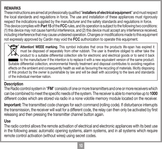 10REMARKSThese instructions are aimed at professionally qualified "installers of electrical equipment" and must respect the local standards and regulations in force. The use and installation of these appliances must rigorously respect the indications supplied by the manufacturer and the safety standards and regulations in force.This device complies with Part 15 of the FCC rules, and its operation is subject to the following two conditions: (1) this device may not cause harmful interference, and (2) this device must accept any interference received, including interference that may cause undesired operation. Changes or modifications made to this equipment not expressly approved by Cardin may void the FCC authorization to operate this equipment.Attention! WEEE marking. This symbol indicates that once the products life-span has expired it must be disposed of separately from other rubbish. The user is therefore obliged to either take the product to a suitable differential collection site for electronic and electrical goods or to send it back to the manufacturer if the intention is to replace it with a new equivalent version of the same product. Suitable differential collection, environmental friendly treatment and disposal contributes to avoiding negative effects on the ambient and consequently health as well as favouring the recycling of materials. Illicitly disposing of this product by the owner is punishable by law and will be dealt with according to the laws and standards of the individual member nation. DescriptionThe Radio control system in "FM" consists of one or more transmitters and one or more receivers which can be combined to meet the specic needs of the system. The receiver is able to memorise up to 1000 different codes which are stored via radio in a none volotile memory module located on the receiver.Important: The transmitted code changes for each command (rolling code). If disturbance interrupts the transmission, the receiver will wait for a different code, the relay can then only be activated by rst releasing and then pressing the transmitter channel button again. UseThe radio control allows the remote activation of electrical and electronic appliances with its best use in the following areas: automatic opening systems, alarm systems, and in all systems which require remote control activation (without wires) using secret codes.