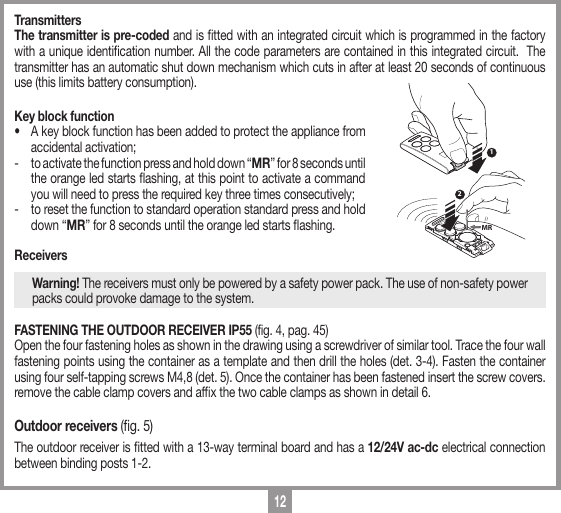 12TransmittersThe transmitter is pre-coded and is tted with an integrated circuit which is programmed in the factory with a unique identication number. All the code parameters are contained in this integrated circuit.  The transmitter has an automatic shut down mechanism which cuts in after at least 20 seconds of continuous use (this limits battery consumption). Key block function&bull;  A key block function has been added to protect the appliance from accidental activation;-  to activate the function press and hold down &ldquo;MR&rdquo; for 8 seconds until the orange led starts ashing, at this point to activate a command you will need to press the required key three times consecutively;-  to reset the function to standard operation standard press and hold down &ldquo;MR&rdquo; for 8 seconds until the orange led starts ashing.ReceiversWarning! The receivers must only be powered by a safety power pack. The use of non-safety power packs could provoke damage to the system.FASTENING THE OUTDOOR RECEIVER IP55 (fig. 4, pag. 45)Open the four fastening holes as shown in the drawing using a screwdriver of similar tool. Trace the four wall fastening points using the container as a template and then drill the holes (det. 3-4). Fasten the container using four self-tapping screws M4,8 (det. 5). Once the container has been fastened insert the screw covers. remove the cable clamp covers and afx the two cable clamps as shown in detail 6.Outdoor receivers (g. 5)The outdoor receiver is tted with a 13-way terminal board and has a 12/24V ac-dc electrical connection between binding posts 1-2.12MR