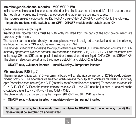 13Interchangeable channel modules - MCCMORPHM0In the receivers the channel functions are printed on the circuit board near the module&rsquo;s slot-in position: insert the module or modules into the slots that correspond to the channels you intend to use.The modules are set via dip-switches (Dip1=CHA - Dip2=CHB - Dip3=CHC - Dip4=CHD) to the following:-  Impulsive modules = dip-switch set to 'OFF' - ON/OFF modules=dip-switch set to 'ON'Slot-in receiver cards (g. 6)Warning! The receiver cards must be sufciently insulated from the parts of the host device, which are powered by the mains. The receiver card is inserted directly into an appliance, which is designed to receive it and has the following electrical connections: 24V ac-dc between binding posts 3-4. The receiver is tted with two relays the outputs of which are marked CH1 (normally open contact) and CH2 (normally open/normally closed contact). To associate the channels CHA, CHB, CHC, CHD on the transmitters to the relays CH1 and CH2 use jumper J1 located on the circuit board (e.g. g. 6 - CHA = CH1 and CHB = CH2).The channel relays can be set using the jumpers SEL CH1 and SEL CH2 as follows:-  ON/OFF relay = Jumper inserted  - Impulsive relay = Jumper not insertedMini receivers IP20 (g. 7)The mini receiver is tted with a 10-way terminal board with an electrical connection of 12/24V ac-dc between binding posts 7-8. The receiver cards are tted with two relays the outputs of which are marked CH1 (normally open/normally closed contact) and CH2 (normally open/normally closed contact). To associate the channels CHA, CHB, CHC, CHD on the transmitters to the relays CH1 and CH2 use the jumpers J1 located on the circuit board (e.g. g. 7 - CHA = CH1 and CHB = CH2).The channel relays can be set using the jumpers SEL CH1 and SEL CH2 as follows:-  ON/OFF relay = Jumper inserted  - Impulsive relay = Jumper not insertedTo change the relay function mode (from impulsive to ON/OFF and the other way round) the receiver must be switched off and restarted.