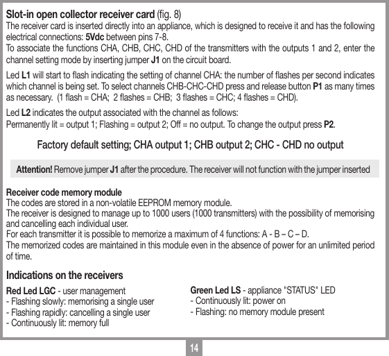 14Slot-in open collector receiver card (g. 8) The receiver card is inserted directly into an appliance, which is designed to receive it and has the following electrical connections: 5Vdc between pins 7-8. To associate the functions CHA, CHB, CHC, CHD of the transmitters with the outputs 1 and 2, enter the channel setting mode by inserting jumper J1 on the circuit board. Led L1 will start to ash indicating the setting of channel CHA: the number of ashes per second indicates which channel is being set. To select channels CHB-CHC-CHD press and release button P1 as many times as necessary.  (1 ash = CHA;  2 ashes = CHB;  3 ashes = CHC; 4 ashes = CHD). Led L2 indicates the output associated with the channel as follows: Permanently lit = output 1; Flashing = output 2; Off = no output. To change the output press P2.Factory default setting; CHA output 1; CHB output 2; CHC - CHD no outputAttention! Remove jumper J1 after the procedure. The receiver will not function with the jumper insertedReceiver code memory module  The codes are stored in a non-volatile EEPROM memory module. The receiver is designed to manage up to 1000 users (1000 transmitters) with the possibility of memorising and cancelling each individual user. For each transmitter it is possible to memorize a maximum of 4 functions: A - B &ndash; C &ndash; D. The memorized codes are maintained in this module even in the absence of power for an unlimited period of time.Indications on the receiversRed Led LGC - user management - Flashing slowly: memorising a single user- Flashing rapidly: cancelling a single user- Continuously lit: memory fullGreen Led LS - appliance "STATUS" LED- Continuously lit: power on- Flashing: no memory module present