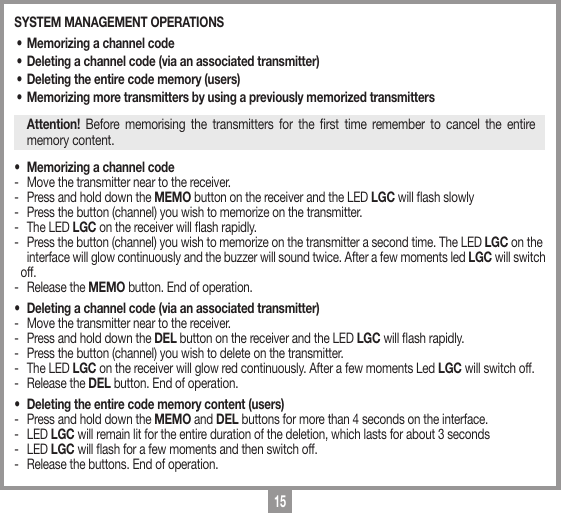 15SYSTEM MANAGEMENT OPERATIONS&bull; Memorizing a channel code&bull; Deleting a channel code (via an associated transmitter)&bull; Deleting the entire code memory (users)&bull; Memorizing more transmitters by using a previously memorized transmittersAttention! Before memorising the transmitters for the rst time remember to cancel the entire memory content.&bull;  Memorizing a channel code-   Move the transmitter near to the receiver. -   Press and hold down the MEMO button on the receiver and the LED LGC will ash slowly-   Press the button (channel) you wish to memorize on the transmitter. -   The LED LGC on the receiver will ash rapidly.-   Press the button (channel) you wish to memorize on the transmitter a second time. The LED LGC on the    interface will glow continuously and the buzzer will sound twice. After a few moments led LGC will switch off.-   Release the MEMO button. End of operation.&bull;   Deleting a channel code (via an associated transmitter)-   Move the transmitter near to the receiver.-   Press and hold down the DEL button on the receiver and the LED LGC will ash rapidly.-   Press the button (channel) you wish to delete on the transmitter. -   The LED LGC on the receiver will glow red continuously. After a few moments Led LGC will switch off.-   Release the DEL button. End of operation.&bull;  Deleting the entire code memory content (users)-  Press and hold down the MEMO and DEL buttons for more than 4 seconds on the interface.- LED LGC will remain lit for the entire duration of the deletion, which lasts for about 3 seconds - LED LGC will ash for a few moments and then switch off.-  Release the buttons. End of operation.