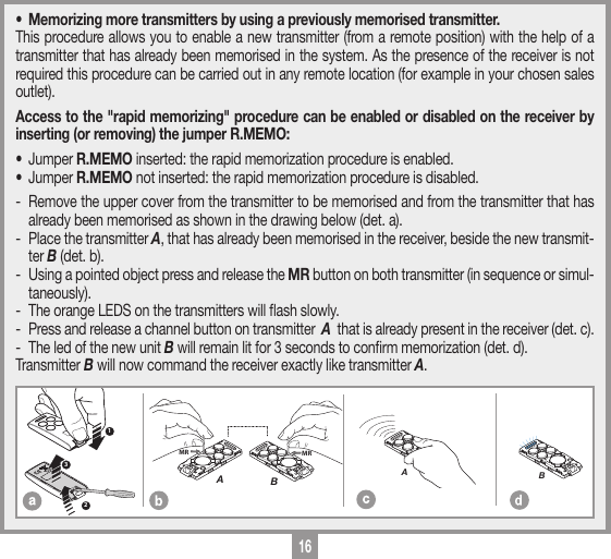 16MEMORIZZAZIONE CODICE TX-TXTRQ50429-10-2013DM0910 Description :Product Code :Date :Drawing number :P.J.HeathCARDIN ELETTRONICA S.p.A  - 31020 San Vendemiano (TV) Italy - via Raffaello, 36 Tel: 0438/401818 Fax: 0438/401831Draft : All rights reserved. Unauthorised copying or use of the information contained in this document is punishable by law MRAMRB123MEMORIZZAZIONE CODICE TX-TXTXQ504C429-10-2013DM0911 Description :Product Code :Date :Drawing number :P.J.HeathCARDIN ELETTRONICA S.p.A  - 31020 San Vendemiano (TV) Italy - via Raffaello, 36 Tel: 0438/401818 Fax: 0438/401831Draft : All rights reserved. Unauthorised copying or use of the information contained in this document is punishable by law AMEMORIZZAZIONE CODICE TX-TXTXQ504C429-10-2013DM0912 Description :Product Code :Date :Drawing number :P.J.HeathCARDIN ELETTRONICA S.p.A  - 31020 San Vendemiano (TV) Italy - via Raffaello, 36 Tel: 0438/401818 Fax: 0438/401831Draft : All rights reserved. Unauthorised copying or use of the information contained in this document is punishable by law B&bull;  Memorizing more transmitters by using a previously memorised transmitter.This procedure allows you to enable a new transmitter (from a remote position) with the help of a transmitter that has already been memorised in the system. As the presence of the receiver is not required this procedure can be carried out in any remote location (for example in your chosen sales outlet).Access to the "rapid memorizing" procedure can be enabled or disabled on the receiver by inserting (or removing) the jumper R.MEMO:&bull; Jumper R.MEMO inserted: the rapid memorization procedure is enabled. &bull; Jumper R.MEMO not inserted: the rapid memorization procedure is disabled. -  Remove the upper cover from the transmitter to be memorised and from the transmitter that has already been memorised as shown in the drawing below (det. a).-  Place the transmitter A, that has already been memorised in the receiver, beside the new transmit-ter B (det. b).-  Using a pointed object press and release the MR button on both transmitter (in sequence or simul-taneously).-  The orange LEDS on the transmitters will ash slowly.-  Press and release a channel button on transmitter  A  that is already present in the receiver (det. c).-  The led of the new unit B will remain lit for 3 seconds to conrm memorization (det. d).Transmitter B will now command the receiver exactly like transmitter A.