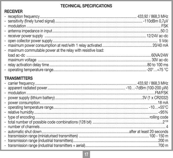 17TECHNICAL SPECIFICATIONS RECEIVER-  reception frequency .....................................................................................................433,92 / 868,3 MHz-  sensitivity (nely tuned signal) ........................................................................................... -110dBm 0,7&micro;V- modulation ............................................................................................................................................ FSK-  antenna impedance in input .................................................................................................................50 Ω-  receiver power supply  ..........................................................................................................12/24V ac-dc-  open collector power supply .................................................................................................................  5 Vdc-  maximum power consumption at rest/with 1 relay activated .................................................... 20/40 mA-  maximum commutable power at the relay with resistive load:  load ac-dc  .................................................................................................................................. 60VA/24W    maximum voltage  ...................................................................................................................... 30V ac-dc-  relay activation delay time ......................................................................................................80 to 100 ms-  operating temperature range.................................................................................................-20&deg;&hellip;+75 &deg;CTRANSMITTERS-  carrier frequency ..........................................................................................................433,92 / 868,3 MHz-  apparent radiated power ................................................................................. -10&hellip;-7dBm (100-200 &micro;W)- modulation ......................................................................................................................................FM/FSK-  power supply (lithium battery) ...........................................................................................3V (1 x CR2032)-  power consumption ...........................................................................................................................18 mA-  operating temperature range................................................................................................... -10&hellip;+55&deg;C-  relative humidity ................................................................................................................................. <95%-  type of encoding ....................................................................................................................... rolling code-  total number of possible code combinations (128 bit)  .........................................................................2128-  number of channels ................................................................................................................................... 4-  automatic shut down ...........................................................................................after at least 20 seconds-  transmission range (miniaturised transmitters) ............................................................................100 - 150 m-  transmission range (industrial transmitters) ............................................................................................200 m-  transmission range (industrial transmitters + aerial) ...............................................................................700 m
