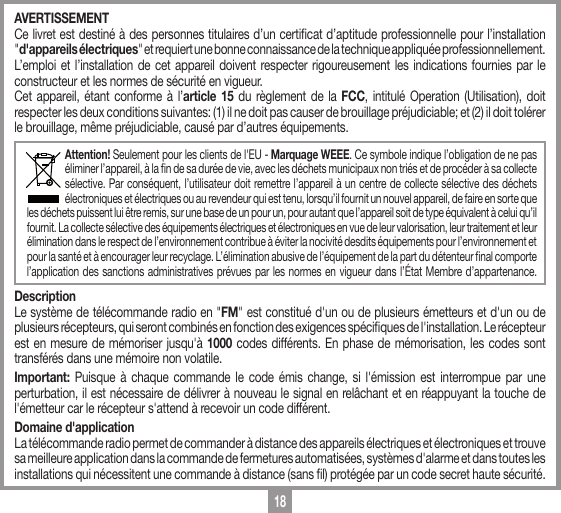 18AVERTISSEMENTCe livret est destin&eacute; &agrave; des personnes titulaires d&rsquo;un certicat d&rsquo;aptitude professionnelle pour l&rsquo;installation "d'appareils &eacute;lectriques" et requiert une bonne connaissance de la technique appliqu&eacute;e professionnellement. L&rsquo;emploi et l&rsquo;installation de cet appareil doivent respecter rigoureusement les indications fournies par le constructeur et les normes de s&eacute;curit&eacute; en vigueur.Cet appareil, &eacute;tant conforme &agrave; l&rsquo;article 15 du r&egrave;glement de la FCC, intitul&eacute; Operation (Utilisation), doit respecter les deux conditions suivantes: (1) il ne doit pas causer de brouillage pr&eacute;judiciable; et (2) il doit tol&eacute;rer le brouillage, m&ecirc;me pr&eacute;judiciable, caus&eacute; par d&rsquo;autres &eacute;quipements.Attention! Seulement pour les clients de l'EU - Marquage WEEE. Ce symbole indique l&rsquo;obligation de ne pas &eacute;liminer l&rsquo;appareil, &agrave; la n de sa dur&eacute;e de vie, avec les d&eacute;chets municipaux non tri&eacute;s et de proc&eacute;der &agrave; sa collecte s&eacute;lective. Par cons&eacute;quent, l&rsquo;utilisateur doit remettre l&rsquo;appareil &agrave; un centre de collecte s&eacute;lective des d&eacute;chets &eacute;lectroniques et &eacute;lectriques ou au revendeur qui est tenu, lorsqu&rsquo;il fournit un nouvel appareil, de faire en sorte que les d&eacute;chets puissent lui &ecirc;tre remis, sur une base de un pour un, pour autant que l&rsquo;appareil soit de type &eacute;quivalent &agrave; celui qu&rsquo;il fournit. La collecte s&eacute;lective des &eacute;quipements &eacute;lectriques et &eacute;lectroniques en vue de leur valorisation, leur traitement et leur &eacute;limination dans le respect de l&rsquo;environnement contribue &agrave; &eacute;viter la nocivit&eacute; desdits &eacute;quipements pour l&rsquo;environnement et pour la sant&eacute; et &agrave; encourager leur recyclage. L&rsquo;&eacute;limination abusive de l&rsquo;&eacute;quipement de la part du d&eacute;tenteur nal comporte l&rsquo;application des sanctions administratives pr&eacute;vues par les normes en vigueur dans l&rsquo;&Eacute;tat Membre d&rsquo;appartenance. DescriptionLe syst&egrave;me de t&eacute;l&eacute;commande radio en "FM" est constitu&eacute; d'un ou de plusieurs &eacute;metteurs et d'un ou de plusieurs r&eacute;cepteurs, qui seront combin&eacute;s en fonction des exigences sp&eacute;ciques de l'installation. Le r&eacute;cepteur est en mesure de m&eacute;moriser jusqu'&agrave; 1000 codes diff&eacute;rents. En phase de m&eacute;morisation, les codes sont transf&eacute;r&eacute;s dans une m&eacute;moire non volatile. Important:  Puisque &agrave; chaque commande le code &eacute;mis change, si l'&eacute;mission est interrompue par une perturbation, il est n&eacute;cessaire de d&eacute;livrer &agrave; nouveau le signal en rel&acirc;chant et en r&eacute;appuyant la touche de l'&eacute;metteur car le r&eacute;cepteur s'attend &agrave; recevoir un code diff&eacute;rent. Domaine d'applicationLa t&eacute;l&eacute;commande radio permet de commander &agrave; distance des appareils &eacute;lectriques et &eacute;lectroniques et trouve sa meilleure application dans la commande de fermetures automatis&eacute;es, syst&egrave;mes d'alarme et dans toutes les installations qui n&eacute;cessitent une commande &agrave; distance (sans l) prot&eacute;g&eacute;e par un code secret haute s&eacute;curit&eacute;.