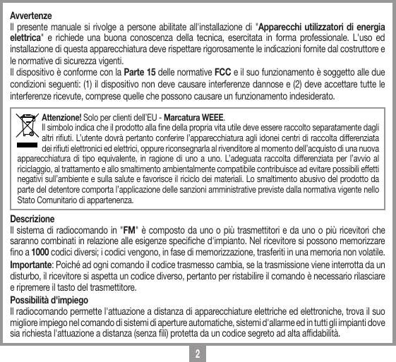 2AvvertenzeIl presente manuale si rivolge a persone abilitate all'installazione di "Apparecchi utilizzatori di energia elettrica" e richiede una buona conoscenza della tecnica, esercitata in forma professionale. L'uso ed installazione di questa apparecchiatura deve rispettare rigorosamente le indicazioni fornite dal costruttore e le normative di sicurezza vigenti.Il dispositivo &egrave; conforme con la Parte 15 delle normative FCC e il suo funzionamento &egrave; soggetto alle due condizioni seguenti: (1) il dispositivo non deve causare interferenze dannose e (2) deve accettare tutte le interferenze ricevute, comprese quelle che possono causare un funzionamento indesiderato.Attenzione! Solo per clienti dell&rsquo;EU - Marcatura WEEE.Il simbolo indica che il prodotto alla ne della propria vita utile deve essere raccolto separatamente dagli altri riuti. L&rsquo;utente dovr&agrave; pertanto conferire l&rsquo;apparecchiatura agli idonei centri di raccolta differenziata dei riuti elettronici ed elettrici, oppure riconsegnarla al rivenditore al momento dell&rsquo;acquisto di una nuova apparecchiatura di tipo equivalente, in ragione di uno a uno. L&rsquo;adeguata raccolta differenziata per l&rsquo;avvio al riciclaggio, al trattamento e allo smaltimento ambientalmente compatibile contribuisce ad evitare possibili effetti negativi sull&rsquo;ambiente e sulla salute e favorisce il riciclo dei materiali. Lo smaltimento abusivo del prodotto da parte del detentore comporta l&rsquo;applicazione delle sanzioni amministrative previste dalla normativa vigente nello Stato Comunitario di appartenenza. DescrizioneIl sistema di radiocomando in "FM" &egrave; composto da uno o pi&ugrave; trasmettitori e da uno o pi&ugrave; ricevitori che saranno combinati in relazione alle esigenze speciche d'impianto. Nel ricevitore si possono memorizzare no a 1000 codici diversi; i codici vengono, in fase di memorizzazione, trasferiti in una memoria non volatile. Importante: Poich&eacute; ad ogni comando il codice trasmesso cambia, se la trasmissione viene interrotta da un disturbo, il ricevitore si aspetta un codice diverso, pertanto per ristabilire il comando &egrave; necessario rilasciare e ripremere il tasto del trasmettitore.Possibilit&agrave; d'impiegoIl radiocomando permette l'attuazione a distanza di apparecchiature elettriche ed elettroniche, trova il suo migliore impiego nel comando di sistemi di aperture automatiche, sistemi d'allarme ed in tutti gli impianti dove sia richiesta l'attuazione a distanza (senza li) protetta da un codice segreto ad alta afdabilit&agrave;.