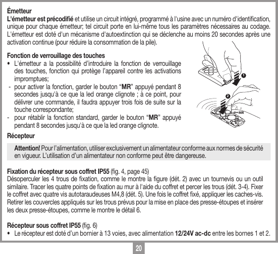 20&Eacute;metteurL'&eacute;metteur est pr&eacute;codiﬁ&eacute; et utilise un circuit int&eacute;gr&eacute;, programm&eacute; &agrave; l'usine avec un num&eacute;ro d'identication, unique pour chaque &eacute;metteur; tel circuit porte en lui-m&ecirc;me tous les param&egrave;tres n&eacute;cessaires au codage. L'&eacute;metteur est dot&eacute; d'un m&eacute;canisme d'autoextinction qui se d&eacute;clenche au moins 20 secondes apr&egrave;s une activation continue (pour r&eacute;duire la consommation de la pile).Fonction de verrouillage des touches&bull;  L'&eacute;metteur a la possibilit&eacute; d&rsquo;introduire la fonction de verrouillage des touches, fonction qui prot&egrave;ge l&rsquo;appareil contre les activations impromptues; -  pour activer la fonction, garder le bouton &ldquo;MR&rdquo; appuy&eacute; pendant 8 secondes jusqu'&agrave; ce que la led orange clignote ; &agrave; ce point, pour d&eacute;livrer une commande, il faudra appuyer trois fois de suite sur la touche correspondante;-  pour r&eacute;tablir la fonction standard, garder le bouton &ldquo;MR&rdquo; appuy&eacute; pendant 8 secondes jusqu'&agrave; ce que la led orange clignote.R&eacute;cepteur Attention! Pour l&rsquo;alimentation, utiliser exclusivement un alimentateur conforme aux normes de s&eacute;curit&eacute; en vigueur. L&rsquo;utilisation d&rsquo;un alimentateur non conforme peut &ecirc;tre dangereuse.Fixation du r&eacute;cepteur sous coffret IP55 (g. 4, page 45)D&eacute;soperculer les 4 trous de xation, comme le montre la gure (d&eacute;t. 2) avec un tournevis ou un outil similaire. Tracer les quatre points de xation au mur &agrave; l'aide du coffret et percer les trous (d&eacute;t. 3-4). Fixer le coffret avec quatre vis autotaraudeuses M4,8 (d&eacute;t. 5). Une fois le coffret x&eacute;, appliquer les caches-vis.  Retirer les couvercles appliqu&eacute;s sur les trous pr&eacute;vus pour la mise en place des presse-&eacute;toupes et ins&eacute;rer les deux presse-&eacute;toupes, comme le montre le d&eacute;tail 6.R&eacute;cepteur sous coffret IP55 (g. 6)&bull;  Le r&eacute;cepteur est dot&eacute; d&rsquo;un bornier &agrave; 13 voies, avec alimentation 12/24V ac-dc entre les bornes 1 et 2.12MR