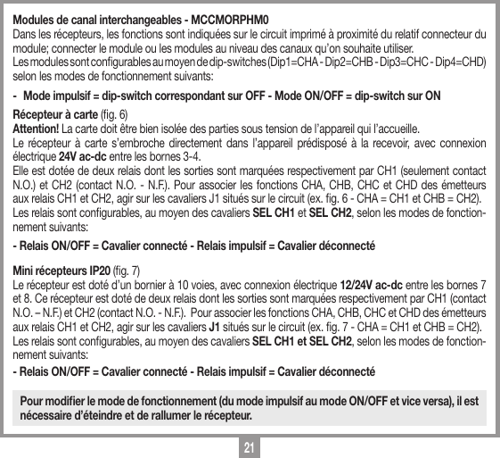 21Modules de canal interchangeables - MCCMORPHM0Dans les r&eacute;cepteurs, les fonctions sont indiqu&eacute;es sur le circuit imprim&eacute; &agrave; proximit&eacute; du relatif connecteur du module; connecter le module ou les modules au niveau des canaux qu&rsquo;on souhaite utiliser.Les modules sont congurables au moyen de dip-switches (Dip1=CHA - Dip2=CHB - Dip3=CHC - Dip4=CHD) selon les modes de fonctionnement suivants:-  Mode impulsif = dip-switch correspondant sur OFF - Mode ON/OFF = dip-switch sur ONR&eacute;cepteur &agrave; carte (g. 6)Attention! La carte doit &ecirc;tre bien isol&eacute;e des parties sous tension de l&rsquo;appareil qui l&rsquo;accueille. Le r&eacute;cepteur &agrave; carte s&rsquo;embroche directement dans l&rsquo;appareil pr&eacute;dispos&eacute; &agrave; la recevoir, avec connexion &eacute;lectrique 24V ac-dc entre les bornes 3-4. Elle est dot&eacute;e de deux relais dont les sorties sont marqu&eacute;es respectivement par CH1 (seulement contact N.O.) et CH2 (contact N.O. - N.F.). Pour associer les fonctions CHA, CHB, CHC et CHD des &eacute;metteurs aux relais CH1 et CH2, agir sur les cavaliers J1 situ&eacute;s sur le circuit (ex. g. 6 - CHA = CH1 et CHB = CH2). Les relais sont congurables, au moyen des cavaliers SEL CH1 et SEL CH2, selon les modes de fonction-nement suivants:- Relais ON/OFF = Cavalier connect&eacute; - Relais impulsif = Cavalier d&eacute;connect&eacute; Mini r&eacute;cepteurs IP20 (g. 7)Le r&eacute;cepteur est dot&eacute; d&rsquo;un bornier &agrave; 10 voies, avec connexion &eacute;lectrique 12/24V ac-dc entre les bornes 7 et 8. Ce r&eacute;cepteur est dot&eacute; de deux relais dont les sorties sont marqu&eacute;es respectivement par CH1 (contact N.O. &ndash; N.F.) et CH2 (contact N.O. - N.F.).  Pour associer les fonctions CHA, CHB, CHC et CHD des &eacute;metteurs aux relais CH1 et CH2, agir sur les cavaliers J1 situ&eacute;s sur le circuit (ex. g. 7 - CHA = CH1 et CHB = CH2). Les relais sont congurables, au moyen des cavaliers SEL CH1 et SEL CH2, selon les modes de fonction-nement suivants:- Relais ON/OFF = Cavalier connect&eacute; - Relais impulsif = Cavalier d&eacute;connect&eacute; Pour modiﬁer le mode de fonctionnement (du mode impulsif au mode ON/OFF et vice versa), il est n&eacute;cessaire d&rsquo;&eacute;teindre et de rallumer le r&eacute;cepteur.