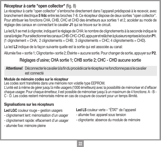 22R&eacute;cepteur &agrave; carte "open collector" (g. 8) Le r&eacute;cepteur &agrave; carte "open collector" s&rsquo;embroche directement dans l&rsquo;appareil pr&eacute;dispos&eacute; &agrave; le recevoir, avec branchement &eacute;lectrique 5 Vdc entre les broches 7-8. Ce r&eacute;cepteur dispose de deux sorties "open collector". Pour attribuer les fonctions CHA, CHB, CHC et CHD des &eacute;metteurs aux sorties 1 et 2, acc&eacute;der au mode de r&eacute;glage des canaux en connectant le cavalier J1 qui se trouve sur le circuit. La led L1 se met &agrave; clignoter, indiquant le r&eacute;glage de CHA: le nombre de clignotements &agrave; la seconde indique le canal &agrave; r&eacute;gler. Pour s&eacute;lectionner les canaux CHB-CHC-CHD, appuyer et rel&acirc;cher &agrave; plusieurs reprises le bouton P1. (1 clignotement = CHA;  2 clignotements = CHB;  3 clignotements = CHC; 4 clignotements = CHD). La led L2 indique de la fa&ccedil;on suivante quelle est la sortie qui est associ&eacute;e au canal: Allum&eacute;e xe = sortie 1; Clignotante= sortie 2; &Eacute;teinte = aucune sortie. Pour changer de sortie, appuyer sur P2.R&eacute;glages d&rsquo;usine; CHA sortie 1; CHB sortie 2; CHC - CHD aucune sortieAttentione!   D&eacute;connecter le cavalier &agrave; la n du proc&eacute;d&eacute; car le r&eacute;cepteur ne fonctionne pas si le cavalier    est connect&eacute;Module de m&eacute;moire codes sur le r&eacute;cepteurLes codes sont transf&eacute;r&eacute;s dans une m&eacute;moire non volatile type EEPROM. L&rsquo;unit&eacute; est &agrave; m&ecirc;me de g&eacute;rer jusqu&rsquo;&agrave; mille usagers (1000 &eacute;metteurs) avec la possibilit&eacute; de m&eacute;moriser et d&rsquo;effacer chaque usager. Pour chaque &eacute;metteur, il est possible de m&eacute;moriser jusqu&rsquo;&agrave; un maximum de 4 fonctions: A - B - C - D. Les codes restent m&eacute;moris&eacute;s m&ecirc;me en cas de coupure de courant pour un temps illimit&eacute;.Signalisations sur les r&eacute;cepteursLed LGC couleur rouge &ndash; gestion usagers - clignotement lent: m&eacute;morisation d&rsquo;un usager - clignotement rapide: effacement d&rsquo;un usager - allum&eacute;e xe: m&eacute;moire pleineLed LS couleur verte &ndash; "&Eacute;TAT" de l&rsquo;appareil- allum&eacute;e xe: appareil sous tension- clignotante: absence du module de m&eacute;moire