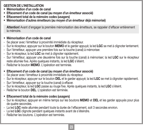 23GESTION DE L&rsquo;INSTALLATION &bull;  M&eacute;morisation d&rsquo;un code de canal &bull;  Effacement d&rsquo;un code de canal (au moyen d&rsquo;un &eacute;metteur associ&eacute;) &bull;  Effacement total de la m&eacute;moire codes (usagers)&bull;  M&eacute;morisation d&rsquo;autres &eacute;metteurs (au moyen d&rsquo;un &eacute;metteur d&eacute;j&agrave; m&eacute;moris&eacute;) Attention! Avant d&rsquo;engager la premi&egrave;re m&eacute;morisation des &eacute;metteurs, se rappeler d&rsquo;effacer enti&egrave;rement  la m&eacute;moire.&bull;  M&eacute;morisation d&rsquo;un code de canal-  Se placer avec l'&eacute;metteur &agrave; proximit&eacute; imm&eacute;diate du r&eacute;cepteur.-  Sur le r&eacute;cepteur, appuyer sur le bouton MEMO et le garder appuy&eacute;; la led LGC se met &agrave; clignoter lentement.-  Sur l'&eacute;metteur, appuyer une premi&egrave;re fois sur la touche (canal) &agrave; m&eacute;moriser. -  Sur le r&eacute;cepteur, la led LGC se met &agrave; clignoter rapidement.-  Sur l'&eacute;metteur, appuyer une deuxi&egrave;me fois sur la touche (canal) &agrave; m&eacute;moriser; la led LGC sur le r&eacute;cepteur reste allum&eacute;e xe. Apr&egrave;s quelques instants, la led LGC s&rsquo;&eacute;teint.-  Rel&acirc;cher le bouton MEMO. L&rsquo;op&eacute;ration est termin&eacute;e.&bull;  Effacement d&rsquo;un code de canal (au moyen d&rsquo;un &eacute;metteur associ&eacute;) -  Se placer avec l'&eacute;metteur &agrave; proximit&eacute; imm&eacute;diate du r&eacute;cepteur.-  Sur le r&eacute;cepteur, appuyer sur le bouton DEL et le garder appuy&eacute;; la led LGC se met &agrave; clignoter rapidement.-  Sur l'&eacute;metteur, appuyer sur la touche (canal) &agrave; effacer. -  Sur le r&eacute;cepteur, la led LGC passe au rouge xe. Apr&egrave;s quelques instants, la led LGC s&rsquo;&eacute;teint.-  Rel&acirc;cher le bouton DEL. L&rsquo;op&eacute;ration est termin&eacute;e.&bull;  Effacement total de la m&eacute;moire codes (usagers)-  Sur le r&eacute;cepteur, appuyer en m&ecirc;me temps sur les boutons MEMO et DEL et les garder appuy&eacute;s pour plus de quatre secondes. -  La led LGC reste allum&eacute;e pendant toute la dur&eacute;e de l&rsquo;effacement, soit 3 secondes environ. -  La led LGC clignote pendant quelques instants avant de s&rsquo;&eacute;teindre.-  Rel&acirc;cher les boutons. L&rsquo;op&eacute;ration est termin&eacute;e.