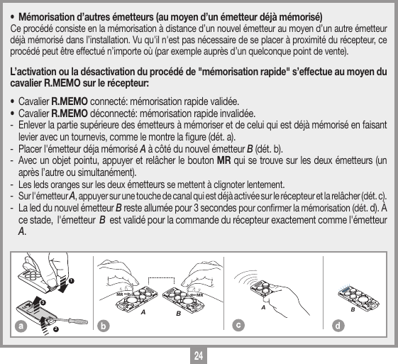 24MEMORIZZAZIONE CODICE TX-TXTRQ50429-10-2013DM0910 Description :Product Code :Date :Drawing number :P.J.HeathCARDIN ELETTRONICA S.p.A  - 31020 San Vendemiano (TV) Italy - via Raffaello, 36 Tel: 0438/401818 Fax: 0438/401831Draft : All rights reserved. Unauthorised copying or use of the information contained in this document is punishable by law MRAMRB123MEMORIZZAZIONE CODICE TX-TXTXQ504C429-10-2013DM0911 Description :Product Code :Date :Drawing number :P.J.HeathCARDIN ELETTRONICA S.p.A  - 31020 San Vendemiano (TV) Italy - via Raffaello, 36 Tel: 0438/401818 Fax: 0438/401831Draft : All rights reserved. Unauthorised copying or use of the information contained in this document is punishable by law AMEMORIZZAZIONE CODICE TX-TXTXQ504C429-10-2013DM0912 Description :Product Code :Date :Drawing number :P.J.HeathCARDIN ELETTRONICA S.p.A  - 31020 San Vendemiano (TV) Italy - via Raffaello, 36 Tel: 0438/401818 Fax: 0438/401831Draft : All rights reserved. Unauthorised copying or use of the information contained in this document is punishable by law B&bull;  M&eacute;morisation d&rsquo;autres &eacute;metteurs (au moyen d&rsquo;un &eacute;metteur d&eacute;j&agrave; m&eacute;moris&eacute;)Ce proc&eacute;d&eacute; consiste en la m&eacute;morisation &agrave; distance d&rsquo;un nouvel &eacute;metteur au moyen d&rsquo;un autre &eacute;metteur d&eacute;j&agrave; m&eacute;moris&eacute; dans l&rsquo;installation. Vu qu'il n'est pas n&eacute;cessaire de se placer &agrave; proximit&eacute; du r&eacute;cepteur, ce proc&eacute;d&eacute; peut &ecirc;tre effectu&eacute; n&rsquo;importe o&ugrave; (par exemple aupr&egrave;s d&rsquo;un quelconque point de vente).L&rsquo;activation ou la d&eacute;sactivation du proc&eacute;d&eacute; de "m&eacute;morisation rapide" s&rsquo;effectue au moyen du cavalier R.MEMO sur le r&eacute;cepteur:&bull; Cavalier R.MEMO connect&eacute;: m&eacute;morisation rapide valid&eacute;e.&bull; Cavalier R.MEMO d&eacute;connect&eacute;: m&eacute;morisation rapide invalid&eacute;e. -  Enlever la partie sup&eacute;rieure des &eacute;metteurs &agrave; m&eacute;moriser et de celui qui est d&eacute;j&agrave; m&eacute;moris&eacute; en faisant levier avec un tournevis, comme le montre la gure (d&eacute;t. a).-  Placer l'&eacute;metteur d&eacute;ja m&eacute;moris&eacute; A &agrave; c&ocirc;t&eacute; du nouvel &eacute;metteur B (d&eacute;t. b).-  Avec un objet pointu, appuyer et rel&acirc;cher le bouton MR qui se trouve sur les deux &eacute;metteurs (un apr&egrave;s l&rsquo;autre ou simultan&eacute;ment).- Les leds oranges sur les deux &eacute;metteurs se mettent &agrave; clignoter lentement.- Sur l'&eacute;metteur A, appuyer sur une touche de canal qui est d&eacute;j&agrave; activ&eacute;e sur le r&eacute;cepteur et la rel&acirc;cher (d&eacute;t. c).-  La led du nouvel &eacute;metteur B reste allum&eacute;e pour 3 secondes pour conrmer la m&eacute;morisation (d&eacute;t. d). &Agrave; ce stade,  l'&eacute;metteur  B  est valid&eacute; pour la commande du r&eacute;cepteur exactement comme l'&eacute;metteur  A. 
