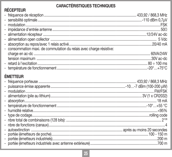 25CARACT&Eacute;RISTIQUES TECHNIQUESR&Eacute;CEPTEUR-  fr&eacute;quence de r&eacute;ception .................................................................................................... 433,92 / 868,3 MHz-  sensibilit&eacute; optimale .................................................................................................................-110 dBm 0,7&micro;V- modulation .................................................................................................................................................. FSK-  imp&eacute;dance d'entr&eacute;e antenne ..................................................................................................................... 50Ω-  alimentation r&eacute;cepteur  ................................................................................................................12/24V ac-dc-  alimentation open collector  ...................................................................................................................  5 Vdc-  absorption au repos/avec 1 relais activ&eacute; .......................................................................................... 20/40 mA-  consommation maxi. de commutation du relais avec charge r&eacute;sistive:  charge en ac-dc .............................................................................................................................. 60VA/24W    tension maximum  ............................................................................................................................30V ac-dc-  retard &agrave; l'excitation ....................................................................................................................... 80 &divide; 100 ms-  temp&eacute;rature de fonctionnement ..................................................................................................-20&deg;&hellip;+75&deg;C&Eacute;METTEUR-  fr&eacute;quence porteuse .......................................................................................................... 433,92 / 868,3 MHz-  puissance &eacute;mise apparente .................................................................................-10&hellip;-7 dBm (100-200 &micro;W)- modulation ........................................................................................................................................... FM/FSK-  alimentation (pile au lithium) ................................................................................................... 3V (1 x CR2032)- absorption ............................................................................................................................................... 18 mA-  temp&eacute;rature de fonctionnement .................................................................................................-10&deg;&hellip;+55 &deg;C-  humidit&eacute; relative .......................................................................................................................................<95%-  type de codage ............................................................................................................................... rolling code-  nbre total de combinaisons (128 bits): ....................................................................................................... 2128-  nbre de fonctions (canaux) .............................................................................................................................. 4-  autoextinction  ................................................................................................... apr&egrave;s au moins 20 secondes-  port&eacute;e (&eacute;metteurs de poche) .........................................................................................................100 - 150 m-  port&eacute;e (&eacute;metteurs industriels) ..................................................................................................................200 m-  port&eacute;e (&eacute;metteurs industriels avec antenne ext&eacute;rieure) .........................................................................700 m