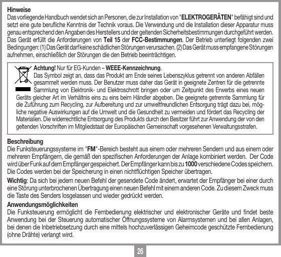 26HinweiseDas vorliegende Handbuch wendet sich an Personen, die zur Installation von "ELEKTROGER&Auml;TEN" bef&auml;higt sind und setzt eine gute berufliche Kenntnis der Technik voraus. Die Verwendung und die Installation dieser Apparatur muss genau entsprechend den Angaben des Herstellers und der geltenden Sicherheitsbestimmungen durchgef&uuml;hrt werden.Das Ger&auml;t erf&uuml;llt die Anforderungen von Teil 15 der FCC-Bestimmungen. Der Betrieb unterliegt folgenden zwei Bedingungen: (1) Das Ger&auml;t darf keine sch&auml;dlichen St&ouml;rungen verursachen. (2) Das Ger&auml;t muss empfangene St&ouml;rungen aufnehmen, einschlie&szlig;lich der St&ouml;rungen die den Betrieb beeintr&auml;chtigen.Achtung! Nur f&uuml;r EG-Kunden &ndash; WEEE-Kennzeichnung.Das Symbol zeigt an, dass das Produkt am Ende seines Lebenszyklus getrennt von anderen Abf&auml;llen gesammelt werden muss. Der Benutzer muss daher das Ger&auml;t in geeignete Zentren f&uuml;r die getrennte Sammlung von Elektronik- und Elektroschrott bringen oder um Zeitpunkt des Erwerbs eines neuen Ger&auml;ts gleicher Art im Verh&auml;ltnis eins zu eins beim H&auml;ndler abgeben. Die geeignete getrennte Sammlung f&uuml;r die Zuf&uuml;hrung zum Recycling, zur Aufbereitung und zur umweltfreundlichen Entsorgung tr&auml;gt dazu bei, m&ouml;g-liche negative Auswirkungen auf die Umwelt und die Gesundheit zu vermeiden und f&ouml;rdert das Recycling der Materialien. Die widerrechtliche Entsorgung des Produkts durch den Besitzer f&uuml;hrt zur Anwendung der von den geltenden Vorschriften im Mitgliedstaat der Europ&auml;ischen Gemeinschaft vorgesehenen Verwaltungsstrafen. BeschreibungDie Funksteuerungssysteme im "FM"-Bereich besteht aus einem oder mehreren Sendern und aus einem oder mehreren Empf&auml;ngern, die gem&auml;&szlig; den spezischen Anforderungen der Anlage kombiniert werden.  Der Code wird &uuml;ber Funk auf dem Empf&auml;nger gespeichert. Der Empf&auml;nger kann bis zu 1000 verschiedene Codes speichern. Die Codes werden bei der Speicherung in einen nicht&uuml;chtigen Speicher &uuml;bertragen.Wichtig: Da sich bei jedem neuen Befehl der gesendete Code &auml;ndert, erwartet der Empf&auml;nger bei einer durch eine St&ouml;rung unterbrochenen &Uuml;bertragung einen neuen Befehl mit einem anderen Code. Zu diesem Zweck muss die Taste des Senders losgelassen und wieder gedr&uuml;ckt werden.Anwendungsm&ouml;glichkeitenDie Funksteuerung erm&ouml;glicht die Fernbedienung elektrischer und elektronischer Ger&auml;te und ndet beste Anwendung bei der Steuerung automatischer &Ouml;ffnungssysteme von Alarmsystemen und bei allen Anlagen, bei denen die Inbetriebsetzung durch eine mittels hochzuverl&auml;ssigen Geheimcode gesch&uuml;tzte Fernbedienung (ohne Dr&auml;hte) verlangt wird.