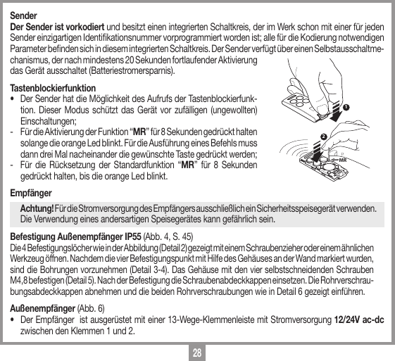 28SenderDer Sender ist vorkodiert und besitzt einen integrierten Schaltkreis, der im Werk schon mit einer f&uuml;r jeden Sender einzigartigen Identikationsnummer vorprogrammiert worden ist; alle f&uuml;r die Kodierung notwendigen Parameter benden sich in diesem integrierten Schaltkreis. Der Sender verf&uuml;gt &uuml;ber einen Selbstausschaltme-chanismus, der nach mindestens 20 Sekunden fortlaufender Aktivierung das Ger&auml;t ausschaltet (Batteriestromersparnis).Tastenblockierfunktion&bull;   Der Sender hat die M&ouml;glichkeit des Aufrufs der Tastenblockierfunk-tion. Dieser Modus sch&uuml;tzt das Ger&auml;t vor zuf&auml;lligen (ungewollten) Einschaltungen;-   F&uuml;r die Aktivierung der Funktion &ldquo;MR&rdquo; f&uuml;r 8 Sekunden gedr&uuml;ckt halten solange die orange Led blinkt. F&uuml;r die Ausf&uuml;hrung eines Befehls muss dann drei Mal nacheinander die gew&uuml;nschte Taste gedr&uuml;ckt werden;-   F&uuml;r die R&uuml;cksetzung der Standardfunktion &ldquo;MR&rdquo; f&uuml;r 8 Sekunden gedr&uuml;ckt halten, bis die orange Led blinkt.Empf&auml;nger  Achtung! F&uuml;r die Stromversorgung des Empf&auml;ngers ausschlie&szlig;lich ein Sicherheitsspeiseger&auml;t verwenden. Die Verwendung eines andersartigen Speiseger&auml;tes kann gef&auml;hrlich sein.Befestigung Au&szlig;enempf&auml;nger IP55 (Abb. 4, S. 45)Die 4 Befestigungsl&ouml;cher wie in der Abbildung (Detail 2) gezeigt mit einem Schraubenzieher oder einem &auml;hnlichen Werkzeug &ouml;ffnen. Nachdem die vier Befestigungspunkt mit Hilfe des Geh&auml;uses an der Wand markiert wurden, sind die Bohrungen vorzunehmen (Detail 3-4). Das Geh&auml;use mit den vier selbstschneidenden Schrauben M4,8 befestigen (Detail 5). Nach der Befestigung die Schraubenabdeckkappen einsetzen. Die Rohrverschrau-bungsabdeckkappen abnehmen und die beiden Rohrverschraubungen wie in Detail 6 gezeigt einf&uuml;hren.Au&szlig;enempf&auml;nger (Abb. 6)&bull;  Der Empf&auml;nger  ist ausger&uuml;stet mit einer 13-Wege-Klemmenleiste mit Stromversorgung 12/24V ac-dc zwischen den Klemmen 1 und 2.12MR
