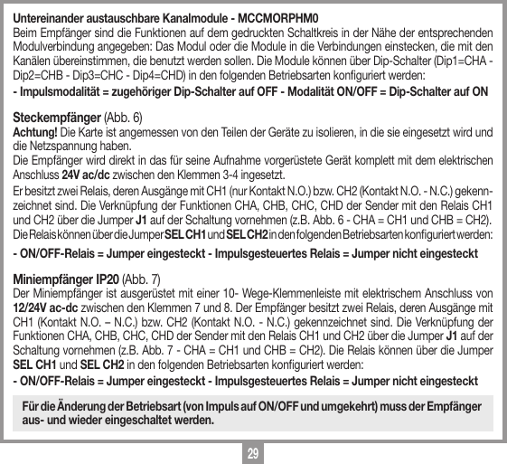 29Untereinander austauschbare Kanalmodule - MCCMORPHM0Beim Empf&auml;nger sind die Funktionen auf dem gedruckten Schaltkreis in der N&auml;he der entsprechenden Modulverbindung angegeben: Das Modul oder die Module in die Verbindungen einstecken, die mit den Kan&auml;len &uuml;bereinstimmen, die benutzt werden sollen. Die Module k&ouml;nnen &uuml;ber Dip-Schalter (Dip1=CHA - Dip2=CHB - Dip3=CHC - Dip4=CHD) in den folgenden Betriebsarten konguriert werden:- Impulsmodalit&auml;t = zugeh&ouml;riger Dip-Schalter auf OFF - Modalit&auml;t ON/OFF = Dip-Schalter auf ON Steckempf&auml;nger (Abb. 6)Achtung! Die Karte ist angemessen von den Teilen der Ger&auml;te zu isolieren, in die sie eingesetzt wird und die Netzspannung haben. Die Empf&auml;nger wird direkt in das f&uuml;r seine Aufnahme vorger&uuml;stete Ger&auml;t komplett mit dem elektrischen Anschluss 24V ac/dc zwischen den Klemmen 3-4 ingesetzt. Er besitzt zwei Relais, deren Ausg&auml;nge mit CH1 (nur Kontakt N.O.) bzw. CH2 (Kontakt N.O. - N.C.) gekenn-zeichnet sind. Die Verkn&uuml;pfung der Funktionen CHA, CHB, CHC, CHD der Sender mit den Relais CH1 und CH2 &uuml;ber die Jumper J1 auf der Schaltung vornehmen (z.B. Abb. 6 - CHA = CH1 und CHB = CH2).Die Relais k&ouml;nnen &uuml;ber die Jumper SEL CH1 und SEL CH2 in den folgenden Betriebsarten konguriert werden:- ON/OFF-Relais = Jumper eingesteckt - Impulsgesteuertes Relais = Jumper nicht eingestecktMiniempf&auml;nger IP20 (Abb. 7)Der Miniempf&auml;nger ist ausger&uuml;stet mit einer 10- Wege-Klemmenleiste mit elektrischem Anschluss von 12/24V ac-dc zwischen den Klemmen 7 und 8. Der Empf&auml;nger besitzt zwei Relais, deren Ausg&auml;nge mit CH1 (Kontakt N.O. &ndash; N.C.) bzw. CH2 (Kontakt N.O. - N.C.) gekennzeichnet sind. Die Verkn&uuml;pfung der Funktionen CHA, CHB, CHC, CHD der Sender mit den Relais CH1 und CH2 &uuml;ber die Jumper J1 auf der Schaltung vornehmen (z.B. Abb. 7 - CHA = CH1 und CHB = CH2). Die Relais k&ouml;nnen &uuml;ber die Jumper SEL CH1 und SEL CH2 in den folgenden Betriebsarten konguriert werden:- ON/OFF-Relais = Jumper eingesteckt - Impulsgesteuertes Relais = Jumper nicht eingestecktF&uuml;r die &Auml;nderung der Betriebsart (von Impuls auf ON/OFF und umgekehrt) muss der Empf&auml;nger aus- und wieder eingeschaltet werden.