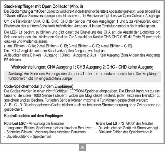 30Steckempf&auml;nger mit Open Collector (Abb. 8) Der Steckempf&auml;nger mit Open Collector wird direkt in die hierf&uuml;r vorbereitete Apparatur gesteckt, wo er an den Pins 7-8 an eine 5 Vdc-Stromversorgung angeschlossen wird. Der Receiver verf&uuml;gt &uuml;ber zwei Open-Collector-Ausg&auml;nge. Um die Funktionen CHA, CHB, CHC, CHD der Sender mit den Ausg&auml;ngen 1 und 2 zu verkn&uuml;pfen, durch Einstecken des auf dem Schaltkreis bendlichen Jumpers J1 in den Einstellungsmodus der Kan&auml;le gehen. Die LED- L1 beginnt zu blinken und gibt damit die Einstellung des CHA an: die Anzahl der Lichtblitze pro Sekunde zeigt den einzustellenden Kanal an. Zur Auswahl der Kan&auml;le CHB-CHC-CHD die Taste P1 mehrmals dr&uuml;cken und wieder loslassen. (1-mal Blinken = CHA; 2-mal Blinken = CHB; 3-mal Blinken = CHC; 4-mal Blinken = CHD).Die LED L2 zeigt den mit dem Kanal verkn&uuml;pften Ausgang wie folgt an:Aueuchten ohne Blinken = Ausgang 1; Blinkt = Ausgang 2; Aus = Kein Ausgang. Zum &Auml;ndern des Ausgangs P2 dr&uuml;cken.Werkseinstellungen; CHA Ausgang 1; CHB Ausgang 2; CHC - CHD keine AusgangAchtung! Am Ende des Vorgangs den Jumper J1 after the procedure. ausstecken. Der Empf&auml;nger funktioniert nicht mit eingestecktem JumperCode-Speichermodul (auf dem Empf&auml;nger)Die Codes werden in einen nicht&uuml;chtigen EEPROM-Speicher eingegeben. Die Einheit kann bis zu ein-tausend Benutzer (1000 Sender) steuern, wobei die M&ouml;glichkeit besteht, jeden einzelnen Benutzer zu speichern und zu l&ouml;schen. F&uuml;r jeden Sender k&ouml;nnen maximal 4 Funktionen gespeichert werden:  A - B - C - D. Die eingegebenen Codes bleiben auch bei fehlender Stromversorgung ohne Zeitbegrenzung gespeichert.Kontrollleuchten auf dem Empf&auml;nger:Rote Led LGC &ndash; Verwaltung der Benutzer-  Langsames Blinken: Speicherung eines einzelnen Benutzers- Schnelles Blinken: L&ouml;schung eines einzelnen Benutzers - Dauerleuchtend = Speicher vollGr&uuml;ne Led LS  - "STATUS" des Ger&auml;tes- Dauerleuchtend: Ger&auml;t mit Strom versorgt- Blinkend: Fehlen des Speichermoduls