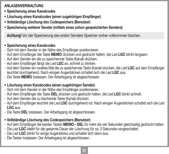 31ANLAGENVERWALTUNG &bull; Speicherung eines Kanalcodes &bull; L&ouml;schung eines Kanalcodes (einen zugeh&ouml;rigen Empf&auml;nger) &bull; Vollst&auml;ndige L&ouml;schung des Codespeichers (Benutzer)&bull; Speicherung weiterer Sender (mittels eines schon gespeicherten Senders)Achtung! Vor der Speicherung des ersten Senders Speicher vorher vollkommen l&ouml;schen.&bull; Speicherung eines Kanalcodes-  Sich mit dem Sender in der N&auml;he des Empf&auml;nger positionieren.-  Auf dem Empf&auml;nger die Taste MEMO dr&uuml;cken und gedr&uuml;ckt halten; die Led LGC blinkt langsam. -  Auf dem Sender ein die zu speichernde Taste (Kanal) dr&uuml;cken. -  Auf dem Empf&auml;nger f&auml;ngt die Led LGC an, schnell zu blinken.-  Auf dem Sender ein zweites Mal die zu speichernde Taste (Kanal) dr&uuml;cken; die Led LGC auf dem Empf&auml;nger leuchtet durchgehend. Nach einigen Augenblicken schaltet sich die Led LGC aus.-  Die Taste MEMO loslassen. Der Arbeitsgang ist abgeschlossen.&bull; L&ouml;schung eines Kanalcodes (einen zugeh&ouml;rigen Sender) -  Sich mit dem Sender in der N&auml;he des Empf&auml;nger positionieren.-  Auf dem Empf&auml;nger die Taste DEL dr&uuml;cken und gedr&uuml;ckt halten; die Led LGC blinkt schnell. -  Auf dem Sender die zu l&ouml;schende Taste (Kanal) dr&uuml;cken. - Auf dem Empf&auml;nger leuchtet die Led LGC durchgehend rot. Nach einigen Augenblicken schaltet sich die Led LGC aus.-  Die Taste DEL loslassen. Der Arbeitsgang ist abgeschlossen.&bull; Vollst&auml;ndige L&ouml;schung des Codespeichers (Benutzer)-  Auf dem Empf&auml;nger die beiden Tasten MEMO - DEL f&uuml;r mehr als vier Sekunden gleichzeitig gedr&uuml;ckt halten. -  Die Led LGC bleibt f&uuml;r die gesamte Dauer der L&ouml;schung f&uuml;r ca. 3 Sekunden eingeschaltet.-  Die Led LGC blinkt f&uuml;r einige Augenblicke und schaltet sich dann aus. -  Die Tasten loslassen. Der Arbeitsgang ist abgeschlossen.