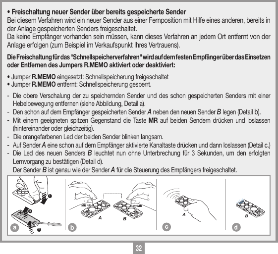 32MEMORIZZAZIONE CODICE TX-TXTRQ50429-10-2013DM0910 Description :Product Code :Date :Drawing number :P.J.HeathCARDIN ELETTRONICA S.p.A  - 31020 San Vendemiano (TV) Italy - via Raffaello, 36 Tel: 0438/401818 Fax: 0438/401831Draft : All rights reserved. Unauthorised copying or use of the information contained in this document is punishable by law MRAMRB123MEMORIZZAZIONE CODICE TX-TXTXQ504C429-10-2013DM0911 Description :Product Code :Date :Drawing number :P.J.HeathCARDIN ELETTRONICA S.p.A  - 31020 San Vendemiano (TV) Italy - via Raffaello, 36 Tel: 0438/401818 Fax: 0438/401831Draft : All rights reserved. Unauthorised copying or use of the information contained in this document is punishable by law AMEMORIZZAZIONE CODICE TX-TXTXQ504C429-10-2013DM0912 Description :Product Code :Date :Drawing number :P.J.HeathCARDIN ELETTRONICA S.p.A  - 31020 San Vendemiano (TV) Italy - via Raffaello, 36 Tel: 0438/401818 Fax: 0438/401831Draft : All rights reserved. Unauthorised copying or use of the information contained in this document is punishable by law B&bull; Freischaltung neuer Sender &uuml;ber bereits gespeicherte SenderBei diesem Verfahren wird ein neuer Sender aus einer Fernposition mit Hilfe eines anderen, bereits in der Anlage gespeicherten Senders freigeschaltet. Da keine Empf&auml;nger vorhanden sein m&uuml;ssen, kann dieses Verfahren an jedem Ort entfernt von der Anlage erfolgen (zum Beispiel im Verkaufspunkt Ihres Vertrauens). Die Freischaltung f&uuml;r das "Schnellspeicherverfahren" wird auf dem festen Empf&auml;nger &uuml;ber das Einsetzen oder Entfernen des Jumpers R.MEMO aktiviert oder deaktiviert:&bull; Jumper R.MEMO eingesetzt: Schnellspeicherung freigeschaltet &bull; Jumper R.MEMO entfernt: Schnellspeicherung gesperrt. -  Die obere Verschalung der zu speichernden Sender und des schon gespeicherten Senders mit einer Hebelbewegung entfernen (siehe Abbildung, Detail a).- Den schon auf dem Empf&auml;nger gespeicherten Sender A neben den neuen Sender B legen (Detail b).- Mit einem geeigneten spitzen Gegenstand die Taste MR auf beiden Sendern dr&uuml;cken und loslassen (hintereinander oder gleichzeitig).-  Die orangefarbenen Led der beiden Sender blinken langsam.- Auf Sender A eine schon auf dem Empf&auml;nger aktivierte Kanaltaste dr&uuml;cken und dann loslassen (Detail c.)-  Die Led des neuen Senders B leuchtet nun ohne Unterbrechung f&uuml;r 3 Sekunden, um den erfolgten Lernvorgang zu best&auml;tigen (Detail d).  Der Sender B ist genau wie der Sender A f&uuml;r die Steuerung des Empf&auml;ngers freigeschaltet.