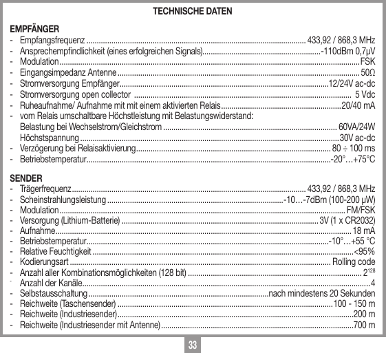 33TECHNISCHE DATENEMPF&Auml;NGER- Empfangsfrequenz .......................................................................................................... 433,92 / 868,3 MHz-  Ansprechempndlichkeit (eines erfolgreichen Signals).........................................................-110dBm 0,7&micro;V- Modulation ................................................................................................................................................. FSK-  Eingangsimpedanz Antenne ..................................................................................................................... 50Ω-  Stromversorgung Empf&auml;nger .....................................................................................................12/24V ac-dc-  Stromversorgung open collector  .........................................................................................................  5 Vdc-  Ruheaufnahme/ Aufnahme mit mit einem aktivierten Relais .......................................................... 20/40 mA-  vom Relais umschaltbare H&ouml;chstleistung mit Belastungswiderstand:  Belastung bei Wechselstrom/Gleichstrom .................................................................................... 60VA/24W    H&ouml;chstspannung .............................................................................................................................30V ac-dc-  Verz&ouml;gerung bei Relaisaktivierung .............................................................................................. 80 &divide; 100 ms- Betriebstemperatur ......................................................................................................................-20&deg;&hellip;+75&deg;CSENDER- Tr&auml;gerfrequenz ................................................................................................................. 433,92 / 868,3 MHz- Scheinstrahlungsleistung .....................................................................................-10&hellip;-7dBm (100-200 &micro;W)- Modulation .......................................................................................................................................... FM/FSK-  Versorgung (Lithium-Batterie) ............................................................................................... 3V (1 x CR2032)- Aufnahme ............................................................................................................................................... 18 mA- Betriebstemperatur .....................................................................................................................-10&deg;&hellip;+55 &deg;C-  Relative Feuchtigkeit ..............................................................................................................................<95%-   Kodierungsart .............................................................................................................................. Rolling code-   Anzahl aller Kombinationsm&ouml;glichkeiten (128 bit) .................................................................................... 2128-   Anzahl der Kan&auml;le ...........................................................................................................................................4-   Selbstausschaltung .......................................................................................nach mindestens 20 Sekunden-   Reichweite (Taschensender) ........................................................................................................100 - 150 m-   Reichweite (Industriesender) ..................................................................................................................200 m-   Reichweite (Industriesender mit Antenne) .............................................................................................700 m