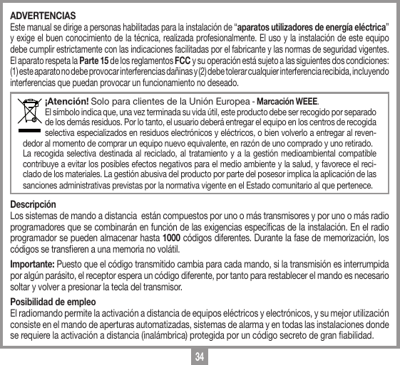 34ADVERTENCIASEste manual se dirige a personas habilitadas para la instalaci&oacute;n de &ldquo;aparatos utilizadores de energ&iacute;a el&eacute;ctrica&rdquo; y exige el buen conocimiento de la t&eacute;cnica, realizada profesionalmente. El uso y la instalaci&oacute;n de este equipo debe cumplir estrictamente con las indicaciones facilitadas por el fabricante y las normas de seguridad vigentes. El aparato respeta la Parte 15 de los reglamentos FCC y su operaci&oacute;n est&aacute; sujeto a las siguientes dos condiciones: (1) este aparato no debe provocar interferencias da&ntilde;inas y (2) debe tolerar cualquier interferencia recibida, incluyendo interferencias que puedan provocar un funcionamiento no deseado.&iexcl;Atenci&oacute;n! Solo para clientes de la Uni&oacute;n Europea - Marcaci&oacute;n WEEE.El s&iacute;mbolo indica que, una vez terminada su vida &uacute;til, este producto debe ser recogido por separado de los dem&aacute;s residuos. Por lo tanto, el usuario deber&aacute; entregar el equipo en los centros de recogida selectiva especializados en residuos electr&oacute;nicos y el&eacute;ctricos, o bien volverlo a entregar al reven-dedor al momento de comprar un equipo nuevo equivalente, en raz&oacute;n de uno comprado y uno retirado.La recogida selectiva destinada al reciclado, al tratamiento y a la gesti&oacute;n medioambiental compatible contribuye a evitar los posibles efectos negativos para el medio ambiente y la salud, y favorece el reci-clado de los materiales. La gesti&oacute;n abusiva del producto por parte del posesor implica la aplicaci&oacute;n de las sanciones administrativas previstas por la normativa vigente en el Estado comunitario al que pertenece. Descripci&oacute;nLos sistemas de mando a distancia  est&aacute;n compuestos por uno o m&aacute;s transmisores y por uno o m&aacute;s radio programadores que se combinar&aacute;n en funci&oacute;n de las exigencias espec&iacute;cas de la instalaci&oacute;n. En el radio programador se pueden almacenar hasta 1000 c&oacute;digos diferentes. Durante la fase de memorizaci&oacute;n, los c&oacute;digos se transeren a una memoria no vol&aacute;til. Importante: Puesto que el c&oacute;digo transmitido cambia para cada mando, si la transmisi&oacute;n es interrumpida por alg&uacute;n par&aacute;sito, el receptor espera un c&oacute;digo diferente, por tanto para restablecer el mando es necesario soltar y volver a presionar la tecla del transmisor.Posibilidad de empleoEl radiomando permite la activaci&oacute;n a distancia de equipos el&eacute;ctricos y electr&oacute;nicos, y su mejor utilizaci&oacute;n consiste en el mando de aperturas automatizadas, sistemas de alarma y en todas las instalaciones donde se requiere la activaci&oacute;n a distancia (inal&aacute;mbrica) protegida por un c&oacute;digo secreto de gran abilidad.