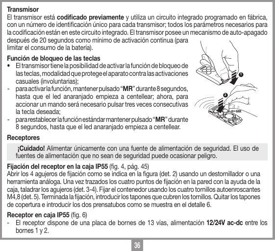 36TransmisorEl transmisor est&aacute; codiﬁcado previamente y utiliza un circuito integrado programado en f&aacute;brica, con un n&uacute;mero de identicaci&oacute;n &uacute;nico para cada transmisor; todos los par&aacute;metros necesarios para la codicaci&oacute;n est&aacute;n en este circuito integrado. El transmisor posee un mecanismo de auto-apagado despu&eacute;s de 20 segundos como m&iacute;nimo de activaci&oacute;n continua (para limitar el consumo de la bater&iacute;a).Funci&oacute;n de bloqueo de las teclas&bull;  El transmisor tiene la posibilidad de activar la funci&oacute;n de bloqueo de las teclas, modalidad que protege el aparato contra las activaciones casuales (involuntarias);  -  para activar la funci&oacute;n, mantener pulsado &ldquo;MR&rdquo; durante 8 segundos, hasta que el led anaranjado empieza a centellear; ahora, para accionar un mando ser&aacute; necesario pulsar tres veces consecutivas la tecla deseada; -  para restablecer la funci&oacute;n est&aacute;ndar mantener pulsado &ldquo;MR&rdquo; durante 8 segundos, hasta que el led anaranjado empieza a centellear.Receptores  &iexcl;Cuidado! Alimentar &uacute;nicamente con una fuente de alimentaci&oacute;n de seguridad. El uso de fuentes de alimentaci&oacute;n que no sean de seguridad puede ocasionar peligro.Fijaci&oacute;n del receptor en la caja IP55 (g. 4, p&aacute;g. 45)Abrir los 4 agujeros de jaci&oacute;n como se indica en la gura (det. 2) usando un destornillador o una herramienta an&aacute;loga. Una vez trazados los cuatro puntos de jaci&oacute;n en la pared con la ayuda de la caja, taladrar los agujeros (det. 3-4). Fijar el contenedor usando los cuatro tornillos autoenroscantes M4,8 (det. 5). Terminada la jaci&oacute;n, introducir los tapones que cubren los tornillos. Quitar los tapones de copertura e introducir los dos prensatubos como se muestra en el detalle 6.Receptor en caja IP55 (g. 6)-  El receptor dispone de una placa de bornes de 13 v&iacute;as, alimentaci&oacute;n 12/24V ac-dc entre los bornes 1 y 2.12MR