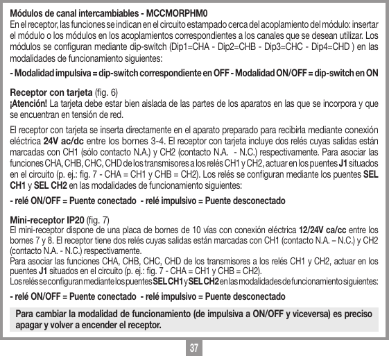 37M&oacute;dulos de canal intercambiables - MCCMORPHM0En el receptor, las funciones se indican en el circuito estampado cerca del acoplamiento del m&oacute;dulo: insertar el m&oacute;dulo o los m&oacute;dulos en los acoplamientos correspondientes a los canales que se desean utilizar. Los m&oacute;dulos se conguran mediante dip-switch (Dip1=CHA - Dip2=CHB - Dip3=CHC - Dip4=CHD ) en las modalidades de funcionamiento siguientes:- Modalidad impulsiva = dip-switch correspondiente en OFF - Modalidad ON/OFF = dip-switch en ON Receptor con tarjeta (g. 6)&iexcl;Atenci&oacute;n! La tarjeta debe estar bien aislada de las partes de los aparatos en las que se incorpora y que se encuentran en tensi&oacute;n de red.El receptor con tarjeta se inserta directamente en el aparato preparado para recibirla mediante conexi&oacute;n el&eacute;ctrica 24V ac/dc entre los bornes 3-4. El receptor con tarjeta incluye dos rel&eacute;s cuyas salidas est&aacute;n marcadas con CH1 (s&oacute;lo contacto N.A.) y CH2 (contacto N.A.  - N.C.) respectivamente. Para asociar las funciones CHA, CHB, CHC, CHD de los transmisores a los rel&eacute;s CH1 y CH2, actuar en los puentes J1 situados en el circuito (p. ej.: g. 7 - CHA = CH1 y CHB = CH2). Los rel&eacute;s se conguran mediante los puentes SEL CH1 y SEL CH2 en las modalidades de funcionamiento siguientes:- rel&eacute; ON/OFF = Puente conectado  - rel&eacute; impulsivo = Puente desconectadoMini-receptor IP20 (g. 7)El mini-receptor dispone de una placa de bornes de 10 v&iacute;as con conexi&oacute;n el&eacute;ctrica 12/24V ca/cc entre los bornes 7 y 8. El receptor tiene dos rel&eacute;s cuyas salidas est&aacute;n marcadas con CH1 (contacto N.A. &ndash; N.C.) y CH2 (contacto N.A. - N.C.) respectivamente. Para asociar las funciones CHA, CHB, CHC, CHD de los transmisores a los rel&eacute;s CH1 y CH2, actuar en los puentes J1 situados en el circuito (p. ej.: g. 7 - CHA = CH1 y CHB = CH2). Los rel&eacute;s se conguran mediante los puentes SEL CH1 y SEL CH2 en las modalidades de funcionamiento siguientes:- rel&eacute; ON/OFF = Puente conectado  - rel&eacute; impulsivo = Puente desconectadoPara cambiar la modalidad de funcionamiento (de impulsiva a ON/OFF y viceversa) es preciso apagar y volver a encender el receptor.