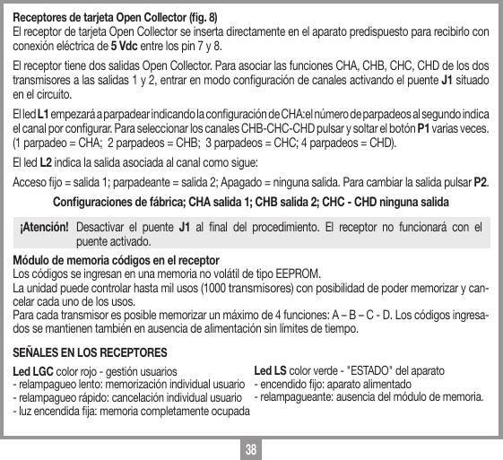 38Receptores de tarjeta Open Collector (ﬁg. 8) El receptor de tarjeta Open Collector se inserta directamente en el aparato predispuesto para recibirlo con conexi&oacute;n el&eacute;ctrica de 5 Vdc entre los pin 7 y 8. El receptor tiene dos salidas Open Collector. Para asociar las funciones CHA, CHB, CHC, CHD de los dos transmisores a las salidas 1 y 2, entrar en modo conguraci&oacute;n de canales activando el puente J1 situado en el circuito.El led L1 empezar&aacute; a parpadear indicando la conguraci&oacute;n de CHA:el n&uacute;mero de parpadeos al segundo indica el canal por congurar. Para seleccionar los canales CHB-CHC-CHD pulsar y soltar el bot&oacute;n P1 varias veces.(1 parpadeo = CHA;  2 parpadeos = CHB;  3 parpadeos = CHC; 4 parpadeos = CHD).El led L2 indica la salida asociada al canal como sigue:Acceso jo = salida 1; parpadeante = salida 2; Apagado = ninguna salida. Para cambiar la salida pulsar P2.Conﬁguraciones de f&aacute;brica; CHA salida 1; CHB salida 2; CHC - CHD ninguna salida&iexcl;Atenci&oacute;n!  Desactivar el puente J1 al nal del procedimiento. El receptor no funcionar&aacute; con el    puente activado.M&oacute;dulo de memoria c&oacute;digos en el receptorLos c&oacute;digos se ingresan en una memoria no vol&aacute;til de tipo EEPROM.La unidad puede controlar hasta mil usos (1000 transmisores) con posibilidad de poder memorizar y can-celar cada uno de los usos. Para cada transmisor es posible memorizar un m&aacute;ximo de 4 funciones: A &ndash; B &ndash; C - D. Los c&oacute;digos ingresa-dos se mantienen tambi&eacute;n en ausencia de alimentaci&oacute;n sin l&iacute;mites de tiempo.SE&Ntilde;ALES EN LOS RECEPTORESLed LGC color rojo - gesti&oacute;n usuarios - relampagueo lento: memorizaci&oacute;n individual usuario - relampagueo r&aacute;pido: cancelaci&oacute;n individual usuario - luz encendida ja: memoria completamente ocupadaLed LS color verde - "ESTADO" del aparato- encendido jo: aparato alimentado - relampagueante: ausencia del m&oacute;dulo de memoria.
