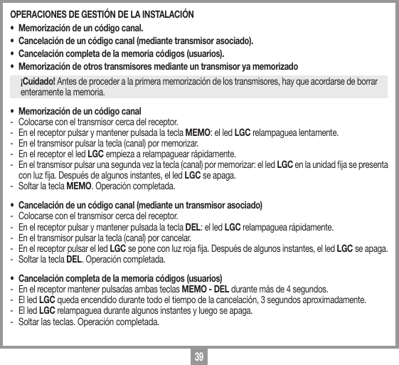 39OPERACIONES DE GESTI&Oacute;N DE LA INSTALACI&Oacute;N &bull;  Memorizaci&oacute;n de un c&oacute;digo canal. &bull;  Cancelaci&oacute;n de un c&oacute;digo canal (mediante transmisor asociado). &bull;  Cancelaci&oacute;n completa de la memoria c&oacute;digos (usuarios).&bull;  Memorizaci&oacute;n de otros transmisores mediante un transmisor ya memorizado&iexcl;Cuidado! Antes de proceder a la primera memorizaci&oacute;n de los transmisores, hay que acordarse de borrar enteramente la memoria.&bull;  Memorizaci&oacute;n de un c&oacute;digo canal-  Colocarse con el transmisor cerca del receptor. -  En el receptor pulsar y mantener pulsada la tecla MEMO: el led LGC relampaguea lentamente. -  En el transmisor pulsar la tecla (canal) por memorizar. -  En el receptor el led LGC empieza a relampaguear r&aacute;pidamente.-  En el transmisor pulsar una segunda vez la tecla (canal) por memorizar: el led LGC en la unidad ja se presenta con luz ja. Despu&eacute;s de algunos instantes, el led LGC se apaga.-  Soltar la tecla MEMO. Operaci&oacute;n completada. &bull;  Cancelaci&oacute;n de un c&oacute;digo canal (mediante un transmisor asociado) -  Colocarse con el transmisor cerca del receptor. -  En el receptor pulsar y mantener pulsada la tecla DEL: el led LGC relampaguea r&aacute;pidamente. -  En el transmisor pulsar la tecla (canal) por cancelar. -  En el receptor pulsar el led LGC se pone con luz roja ja. Despu&eacute;s de algunos instantes, el led LGC se apaga.-  Soltar la tecla DEL. Operaci&oacute;n completada. &bull;  Cancelaci&oacute;n completa de la memoria c&oacute;digos (usuarios)-  En el receptor mantener pulsadas ambas teclas MEMO - DEL durante m&aacute;s de 4 segundos. -  El led LGC queda encendido durante todo el tiempo de la cancelaci&oacute;n, 3 segundos aproximadamente. -  El led LGC relampaguea durante algunos instantes y luego se apaga.-  Soltar las teclas. Operaci&oacute;n completada.