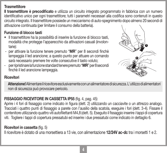 4TrasmettitoreIl trasmettitore &egrave; precodiﬁcato e utilizza un circuito integrato programmato in fabbrica con un numero identicativo unico per ogni trasmettitore; tutti i parametri necessari alla codica sono contenuti in questo circuito integrato. Il trasmettitore possiede un meccanismo di auto-spegnimento dopo almeno 20 secondi di attivazione continuata (per limitare il consumo della batteria).Funzione di blocco tasti&bull;   Il trasmettitore ha la possibilit&agrave; di inserire la funzione di blocco tasti, modalit&agrave; che protegge l&rsquo;apparecchio da attivazioni casuali (involon-tarie): -  per attivare la funzione tenere premuto &ldquo;MR&rdquo; per 8 secondi nch&egrave; lampeggia il led arancione; a questo punto per attuare un comando sar&agrave; necessario premere tre volte consecutive il tasto voluto;-  per ripristinare la funzione standard tenere premuto &ldquo;MR&rdquo; per 8 secondi nch&egrave; il led arancione lampeggia.RicevitoriAttenzione! Alimentare il ricevitore esclusivamente con un alimentatore di sicurezza. L'utilizzo di alimentatori non di sicurezza pu&ograve; provocare pericolo.FISSAGGIO RICEVITORE IN CASSETTA IP55 (fig. 4, pag. 45)Aprire i 4 fori di ssaggio come indicato in gura (dett. 2) utilizzando un cacciavite o un attrezzo analogo. Tracciati i quattro punti di ssaggio a parete con l&rsquo;ausilio della scatola, eseguire i fori (dett. 3-4). Fissare il contenitore utilizzando quattro viti autolettanti M4,8 (dett. 5). Eseguito il ssaggio inserire i tappi di copertura  viti.  Togliere i tappi di copertura pressatubi ed inserire i due pressatubi come indicato in dettaglio 6.Ricevitori in cassetta (fig. 5)Il ricevitore &egrave; dotato di una morsettiera a 13 vie, con alimentazione 12/24V ac-dc tra i morsetti 1 e 2.12MR