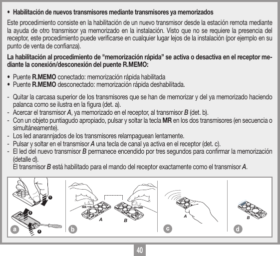 40MEMORIZZAZIONE CODICE TX-TXTRQ50429-10-2013DM0910 Description :Product Code :Date :Drawing number :P.J.HeathCARDIN ELETTRONICA S.p.A  - 31020 San Vendemiano (TV) Italy - via Raffaello, 36 Tel: 0438/401818 Fax: 0438/401831Draft : All rights reserved. Unauthorised copying or use of the information contained in this document is punishable by law MRAMRB123MEMORIZZAZIONE CODICE TX-TXTXQ504C429-10-2013DM0911 Description :Product Code :Date :Drawing number :P.J.HeathCARDIN ELETTRONICA S.p.A  - 31020 San Vendemiano (TV) Italy - via Raffaello, 36 Tel: 0438/401818 Fax: 0438/401831Draft : All rights reserved. Unauthorised copying or use of the information contained in this document is punishable by law AMEMORIZZAZIONE CODICE TX-TXTXQ504C429-10-2013DM0912 Description :Product Code :Date :Drawing number :P.J.HeathCARDIN ELETTRONICA S.p.A  - 31020 San Vendemiano (TV) Italy - via Raffaello, 36 Tel: 0438/401818 Fax: 0438/401831Draft : All rights reserved. Unauthorised copying or use of the information contained in this document is punishable by law B&bull;  Habilitaci&oacute;n de nuevos transmisores mediante transmisores ya memorizadosEste procedimiento consiste en la habilitaci&oacute;n de un nuevo transmisor desde la estaci&oacute;n remota mediante la ayuda de otro transmisor ya memorizado en la instalaci&oacute;n. Visto que no se requiere la presencia del receptor, este procedimiento puede vericarse en cualquier lugar lejos de la instalaci&oacute;n (por ejemplo en su punto de venta de conanza). La habilitaci&oacute;n al procedimiento de "memorizaci&oacute;n r&aacute;pida&rdquo; se activa o desactiva en el receptor me-diante la conexi&oacute;n/desconexi&oacute;n del puente R.MEMO:&bull; Puente R.MEMO conectado: memorizaci&oacute;n r&aacute;pida habilitada &bull; Puente R.MEMO desconectado: memorizaci&oacute;n r&aacute;pida deshabilitada. -  Quitar la carcasa superior de los transmisores que se han de memorizar y del ya memorizado haciendo palanca como se ilustra en la gura (det. a).-  Acercar el transmisor A, ya memorizado en el receptor, al transmisor B (det. b).-  Con un objeto puntiagudo apropiado, pulsar y soltar la tecla MR en los dos transmisores (en secuencia o simult&aacute;neamente).-  Los led anarannjados de los transmisores relampaguean lentamente.-  Pulsar y soltar en el transmisor A una tecla de canal ya activa en el receptor (det. c).-  El led del nuevo transmisor B permanece encendido por tres segundos para conrmar la memorizaci&oacute;n (detalle d).  El transmisor B est&aacute; habilitado para el mando del receptor exactamente como el transmisor A.