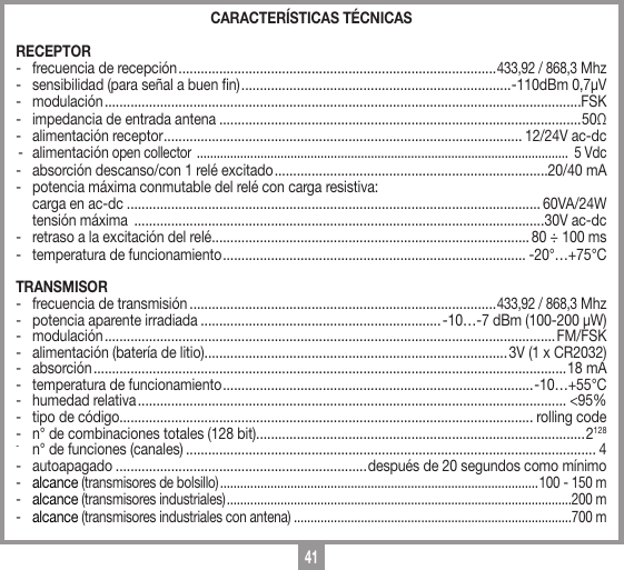 41CARACTER&Iacute;STICAS T&Eacute;CNICASRECEPTOR-  frecuencia de recepci&oacute;n ......................................................................................433,92 / 868,3 Mhz-  sensibilidad (para se&ntilde;al a buen n) .........................................................................-110dBm 0,7&micro;V- modulaci&oacute;n .................................................................................................................................FSK-  impedancia de entrada antena ..................................................................................................50Ω -  alimentaci&oacute;n receptor ................................................................................................. 12/24V ac-dc- alimentaci&oacute;n open collector  ...............................................................................................................  5 Vdc-  absorci&oacute;n descanso/con 1 rel&eacute; excitado ..........................................................................20/40 mA-  potencia m&aacute;xima conmutable del rel&eacute; con carga resistiva:  carga en ac-dc ................................................................................................................ 60VA/24W   tensi&oacute;n m&aacute;xima  ...............................................................................................................30V ac-dc-  retraso a la excitaci&oacute;n del rel&eacute; ......................................................................................80 &divide; 100 ms-  temperatura de funcionamiento .................................................................................. -20&deg;&hellip;+75&deg;CTRANSMISOR-  frecuencia de transmisi&oacute;n ...................................................................................433,92 / 868,3 Mhz-  potencia aparente irradiada .................................................................-10&hellip;-7 dBm (100-200 &micro;W)- modulaci&oacute;n .......................................................................................................................... FM/FSK-  alimentaci&oacute;n (bater&iacute;a de litio) ..................................................................................3V (1 x CR2032)- absorci&oacute;n ................................................................................................................................18 mA-  temperatura de funcionamiento .................................................................................... -10&hellip;+55&deg;C-  humedad relativa .................................................................................................................... <95%-  tipo de c&oacute;digo................................................................................................................ rolling code-  n&deg; de combinaciones totales (128 bit) .........................................................................................2128-  n&deg; de funciones (canales) ............................................................................................................... 4- autoapagado ....................................................................despu&eacute;s de 20 segundos como m&iacute;nimo-  alcance (transmisores de bolsillo) ...............................................................................................100 - 150 m-  alcance (transmisores industriales) .......................................................................................................200 m-  alcance (transmisores industriales con antena) ...................................................................................700 m
