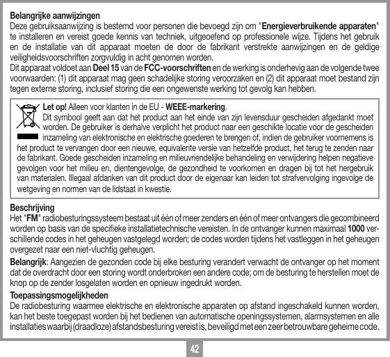 42Belangrijke aanwijzingenDeze gebruiksaanwijzing is bestemd voor personen die bevoegd zijn om "Energieverbruikende apparaten" te installeren en vereist goede kennis van techniek, uitgeoefend op professionele wijze. Tijdens het gebruik en de installatie van dit apparaat moeten de door de fabrikant verstrekte aanwijzingen en de geldige veiligheidsvoorschriften zorgvuldig in acht genomen worden.Dit apparaat voldoet aan Deel 15 van de FCC-voorschriften en de werking is onderhevig aan de volgende twee voorwaarden: (1) dit apparaat mag geen schadelijke storing veroorzaken en (2) dit apparaat moet bestand zijn tegen externe storing, inclusief storing die een ongewenste werking tot gevolg kan hebben.Let op! Alleen voor klanten in de EU - WEEE-markering.Dit symbool geeft aan dat het product aan het einde van zijn levensduur gescheiden afgedankt moet worden. De gebruiker is derhalve verplicht het product naar een geschikte locatie voor de gescheiden inzameling van elektronische en elektrische goederen te brengen of, indien de gebruiker voornemens is het product te vervangen door een nieuwe, equivalente versie van hetzelfde product, het terug te zenden naar de fabrikant. Goede gescheiden inzameling en milieuvriendelijke behandeling en verwijdering helpen negatieve gevolgen voor het milieu en, dientengevolge, de gezondheid te voorkomen en dragen bij tot het hergebruik van materialen. Illegaal afdanken van dit product door de eigenaar kan leiden tot strafvervolging ingevolge de wetgeving en normen van de lidstaat in kwestie. BeschrijvingHet "FM" radiobesturingssysteem bestaat uit &eacute;&eacute;n of meer zenders en &eacute;&eacute;n of meer ontvangers die gecombineerd worden op basis van de specieke installatietechnische vereisten. In de ontvanger kunnen maximaal 1000 ver-schillende codes in het geheugen vastgelegd worden; de codes worden tijdens het vastleggen in het geheugen overgezet naar een niet-vluchtig geheugen. Belangrijk: Aangezien de gezonden code bij elke besturing verandert verwacht de ontvanger op het moment dat de overdracht door een storing wordt onderbroken een andere code; om de besturing te herstellen moet de knop op de zender losgelaten worden en opnieuw ingedrukt worden.ToepassingsmogelijkhedenDe radiobesturing waarmee elektrische en elektronische apparaten op afstand ingeschakeld kunnen worden, kan het beste toegepast worden bij het bedienen van automatische openingssystemen, alarmsystemen en alle installaties waarbij (draadloze) afstandsbesturing vereist is, beveiligd met een zeer betrouwbare geheime code.