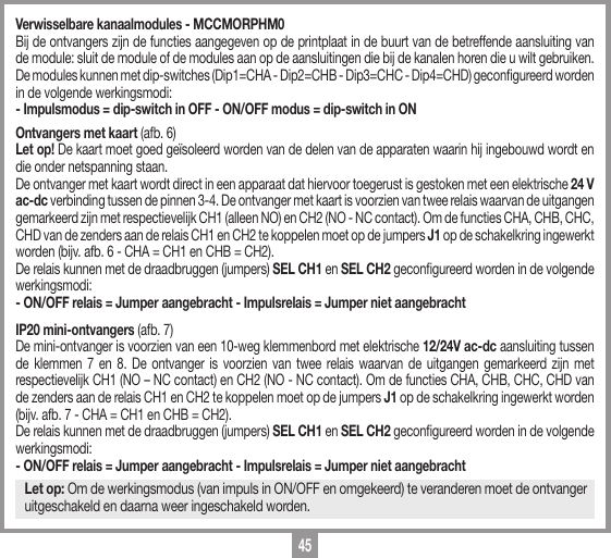 45Verwisselbare kanaalmodules - MCCMORPHM0Bij de ontvangers zijn de functies aangegeven op de printplaat in de buurt van de betreffende aansluiting van de module: sluit de module of de modules aan op de aansluitingen die bij de kanalen horen die u wilt gebruiken.De modules kunnen met dip-switches (Dip1=CHA - Dip2=CHB - Dip3=CHC - Dip4=CHD) gecongureerd worden in de volgende werkingsmodi:- Impulsmodus = dip-switch in OFF - ON/OFF modus = dip-switch in ONOntvangers met kaart (afb. 6)Let op! De kaart moet goed ge&iuml;soleerd worden van de delen van de apparaten waarin hij ingebouwd wordt en die onder netspanning staan.  De ontvanger met kaart wordt direct in een apparaat dat hiervoor toegerust is gestoken met een elektrische 24 V ac-dc verbinding tussen de pinnen 3-4. De ontvanger met kaart is voorzien van twee relais waarvan de uitgangen gemarkeerd zijn met respectievelijk CH1 (alleen NO) en CH2 (NO - NC contact). Om de functies CHA, CHB, CHC, CHD van de zenders aan de relais CH1 en CH2 te koppelen moet op de jumpers J1 op de schakelkring ingewerkt worden (bijv. afb. 6 - CHA = CH1 en CHB = CH2).De relais kunnen met de draadbruggen (jumpers) SEL CH1 en SEL CH2 gecongureerd worden in de volgende werkingsmodi:- ON/OFF relais = Jumper aangebracht - Impulsrelais = Jumper niet aangebrachtIP20 mini-ontvangers (afb. 7)De mini-ontvanger is voorzien van een 10-weg klemmenbord met elektrische 12/24V ac-dc aansluiting tussen de klemmen 7 en 8. De ontvanger is voorzien van twee relais waarvan de uitgangen gemarkeerd zijn met respectievelijk CH1 (NO &ndash; NC contact) en CH2 (NO - NC contact). Om de functies CHA, CHB, CHC, CHD van de zenders aan de relais CH1 en CH2 te koppelen moet op de jumpers J1 op de schakelkring ingewerkt worden (bijv. afb. 7 - CHA = CH1 en CHB = CH2). De relais kunnen met de draadbruggen (jumpers) SEL CH1 en SEL CH2 gecongureerd worden in de volgende werkingsmodi:- ON/OFF relais = Jumper aangebracht - Impulsrelais = Jumper niet aangebrachtLet op: Om de werkingsmodus (van impuls in ON/OFF en omgekeerd) te veranderen moet de ontvanger uitgeschakeld en daarna weer ingeschakeld worden.