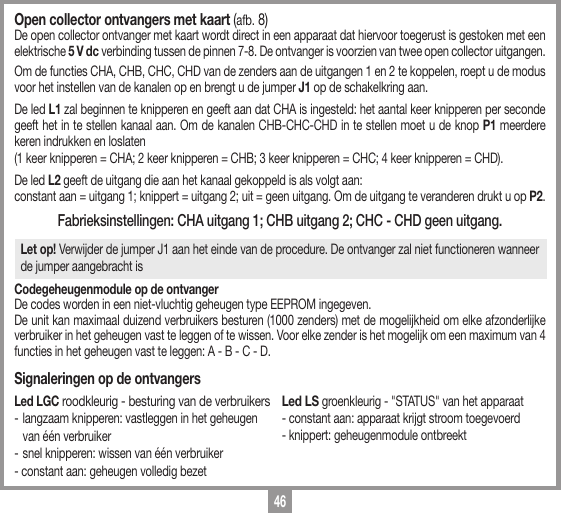 46Open collector ontvangers met kaart (afb. 8) De open collector ontvanger met kaart wordt direct in een apparaat dat hiervoor toegerust is gestoken met een elektrische 5 V dc verbinding tussen de pinnen 7-8. De ontvanger is voorzien van twee open collector uitgangen. Om de functies CHA, CHB, CHC, CHD van de zenders aan de uitgangen 1 en 2 te koppelen, roept u de modus voor het instellen van de kanalen op en brengt u de jumper J1 op de schakelkring aan.  De led L1 zal beginnen te knipperen en geeft aan dat CHA is ingesteld: het aantal keer knipperen per seconde geeft het in te stellen kanaal aan. Om de kanalen CHB-CHC-CHD in te stellen moet u de knop P1 meerdere keren indrukken en loslaten (1 keer knipperen = CHA; 2 keer knipperen = CHB; 3 keer knipperen = CHC; 4 keer knipperen = CHD).De led L2 geeft de uitgang die aan het kanaal gekoppeld is als volgt aan: constant aan = uitgang 1; knippert = uitgang 2; uit = geen uitgang. Om de uitgang te veranderen drukt u op P2.Fabrieksinstellingen: CHA uitgang 1; CHB uitgang 2; CHC - CHD geen uitgang.Let op! Verwijder de jumper J1 aan het einde van de procedure. De ontvanger zal niet functioneren wanneer de jumper aangebracht isCodegeheugenmodule op de ontvangerDe codes worden in een niet-vluchtig geheugen type EEPROM ingegeven.De unit kan maximaal duizend verbruikers besturen (1000 zenders) met de mogelijkheid om elke afzonderlijke verbruiker in het geheugen vast te leggen of te wissen. Voor elke zender is het mogelijk om een maximum van 4 functies in het geheugen vast te leggen: A - B - C - D.Signaleringen op de ontvangersLed LGC roodkleurig - besturing van de verbruikers -  langzaam knipperen: vastleggen in het geheugen   van &eacute;&eacute;n verbruiker -  snel knipperen: wissen van &eacute;&eacute;n verbruiker - constant aan: geheugen volledig bezetLed LS groenkleurig - "STATUS" van het apparaat- constant aan: apparaat krijgt stroom toegevoerd - knippert: geheugenmodule ontbreekt