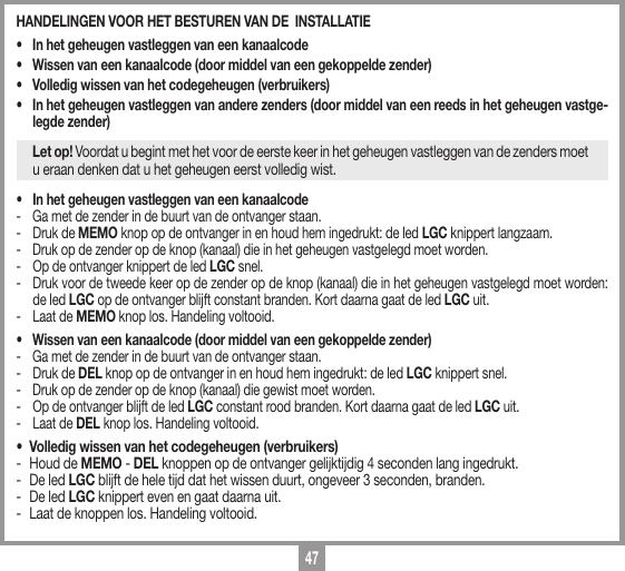 47HANDELINGEN VOOR HET BESTUREN VAN DE  INSTALLATIE  &bull;   In het geheugen vastleggen van een kanaalcode &bull;   Wissen van een kanaalcode (door middel van een gekoppelde zender) &bull;   Volledig wissen van het codegeheugen (verbruikers)&bull;   In het geheugen vastleggen van andere zenders (door middel van een reeds in het geheugen vastge-legde zender)Let op! Voordat u begint met het voor de eerste keer in het geheugen vastleggen van de zenders moet u eraan denken dat u het geheugen eerst volledig wist.&bull;   In het geheugen vastleggen van een kanaalcode-   Ga met de zender in de buurt van de ontvanger staan. -   Druk de MEMO knop op de ontvanger in en houd hem ingedrukt: de led LGC knippert langzaam. -   Druk op de zender op de knop (kanaal) die in het geheugen vastgelegd moet worden. -   Op de ontvanger knippert de led LGC snel.-   Druk voor de tweede keer op de zender op de knop (kanaal) die in het geheugen vastgelegd moet worden: de led LGC op de ontvanger blijft constant branden. Kort daarna gaat de led LGC uit.-   Laat de MEMO knop los. Handeling voltooid.&bull;   Wissen van een kanaalcode (door middel van een gekoppelde zender)  -  Ga met de zender in de buurt van de ontvanger staan. -   Druk de DEL knop op de ontvanger in en houd hem ingedrukt: de led LGC knippert snel.-   Druk op de zender op de knop (kanaal) die gewist moet worden. -   Op de ontvanger blijft de led LGC constant rood branden. Kort daarna gaat de led LGC uit.-   Laat de DEL knop los. Handeling voltooid.&bull;  Volledig wissen van het codegeheugen (verbruikers)-  Houd de MEMO - DEL knoppen op de ontvanger gelijktijdig 4 seconden lang ingedrukt. -  De led LGC blijft de hele tijd dat het wissen duurt, ongeveer 3 seconden, branden. -  De led LGC knippert even en gaat daarna uit.-  Laat de knoppen los. Handeling voltooid.