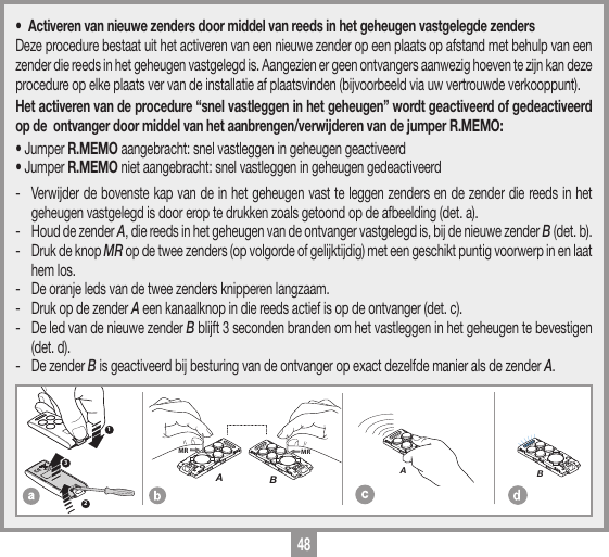 48&bull;  Activeren van nieuwe zenders door middel van reeds in het geheugen vastgelegde zendersDeze procedure bestaat uit het activeren van een nieuwe zender op een plaats op afstand met behulp van een zender die reeds in het geheugen vastgelegd is. Aangezien er geen ontvangers aanwezig hoeven te zijn kan deze procedure op elke plaats ver van de installatie af plaatsvinden (bijvoorbeeld via uw vertrouwde verkooppunt).Het activeren van de procedure &ldquo;snel vastleggen in het geheugen&rdquo; wordt geactiveerd of gedeactiveerd op de  ontvanger door middel van het aanbrengen/verwijderen van de jumper R.MEMO:&bull; Jumper R.MEMO aangebracht: snel vastleggen in geheugen geactiveerd &bull; Jumper R.MEMO niet aangebracht: snel vastleggen in geheugen gedeactiveerd -  Verwijder de bovenste kap van de in het geheugen vast te leggen zenders en de zender die reeds in het geheugen vastgelegd is door erop te drukken zoals getoond op de afbeelding (det. a).-  Houd de zender A, die reeds in het geheugen van de ontvanger vastgelegd is, bij de nieuwe zender B (det. b).-  Druk de knop MR op de twee zenders (op volgorde of gelijktijdig) met een geschikt puntig voorwerp in en laat hem los.-   De oranje leds van de twee zenders knipperen langzaam.-  Druk op de zender A een kanaalknop in die reeds actief is op de ontvanger (det. c).-  De led van de nieuwe zender B blijft 3 seconden branden om het vastleggen in het geheugen te bevestigen (det. d).-  De zender B is geactiveerd bij besturing van de ontvanger op exact dezelfde manier als de zender A.MEMORIZZAZIONE CODICE TX-TXTRQ50429-10-2013DM0910 Description :Product Code :Date :Drawing number :P.J.HeathCARDIN ELETTRONICA S.p.A  - 31020 San Vendemiano (TV) Italy - via Raffaello, 36 Tel: 0438/401818 Fax: 0438/401831Draft : All rights reserved. Unauthorised copying or use of the information contained in this document is punishable by law MRAMRB123MEMORIZZAZIONE CODICE TX-TXTXQ504C429-10-2013DM0911 Description :Product Code :Date :Drawing number :P.J.HeathCARDIN ELETTRONICA S.p.A  - 31020 San Vendemiano (TV) Italy - via Raffaello, 36 Tel: 0438/401818 Fax: 0438/401831Draft : All rights reserved. Unauthorised copying or use of the information contained in this document is punishable by law AMEMORIZZAZIONE CODICE TX-TXTXQ504C429-10-2013DM0912 Description :Product Code :Date :Drawing number :P.J.HeathCARDIN ELETTRONICA S.p.A  - 31020 San Vendemiano (TV) Italy - via Raffaello, 36 Tel: 0438/401818 Fax: 0438/401831Draft : All rights reserved. Unauthorised copying or use of the information contained in this document is punishable by law B