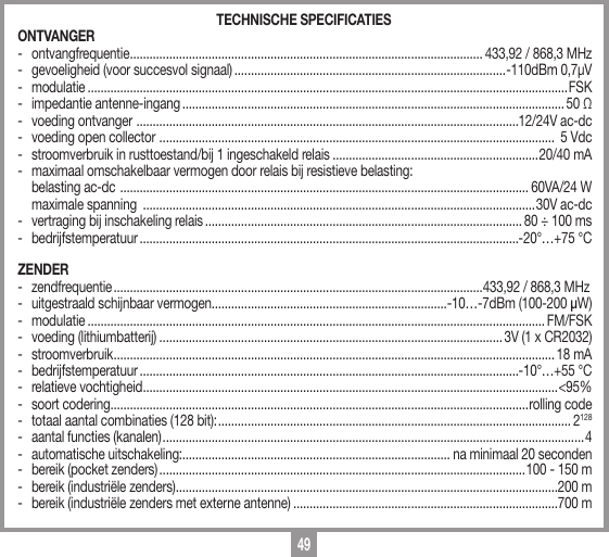 49TECHNISCHE SPECIFICATIESONTVANGER - ontvangfrequentie ............................................................................................................ 433,92 / 868,3 MHz-  gevoeligheid (voor succesvol signaal) ...................................................................................-110dBm 0,7&micro;V- modulatie ...................................................................................................................................................FSK-  impedantie antenne-ingang ..................................................................................................................... 50 Ω-  voeding ontvanger  .....................................................................................................................12/24V ac-dc-  voeding open collector  .........................................................................................................................  5 Vdc-  stroomverbruik in rusttoestand/bij 1 ingeschakeld relais ...............................................................20/40 mA-  maximaal omschakelbaar vermogen door relais bij resistieve belasting:  belasting ac-dc  ............................................................................................................................. 60VA/24 W    maximale spanning  ........................................................................................................................30V ac-dc-  vertraging bij inschakeling relais ................................................................................................. 80 &divide; 100 ms - bedrijfstemperatuur ....................................................................................................................-20&deg;&hellip;+75 &deg;CZENDER - zendfrequentie .................................................................................................................433,92 / 868,3 MHz-  uitgestraald schijnbaar vermogen ........................................................................-10&hellip;-7dBm (100-200 &micro;W)- modulatie ............................................................................................................................................ FM/FSK-  voeding (lithiumbatterij) ......................................................................................................... 3V (1 x CR2032)- stroomverbruik .......................................................................................................................................18 mA- bedrijfstemperatuur ....................................................................................................................-10&deg;&hellip;+55 &deg;C-  relatieve vochtigheid ............................................................................................................................... <95%-  soort codering................................................................................................................................rolling code-  totaal aantal combinaties (128 bit): ............................................................................................................ 2128-  aantal functies (kanalen) ................................................................................................................................. 4-  automatische uitschakeling:.................................................................................. na minimaal 20 seconden-  bereik (pocket zenders) ................................................................................................................100 - 150 m-  bereik (industri&euml;le zenders) .....................................................................................................................200 m-  bereik (industri&euml;le zenders met externe antenne) .................................................................................700 m