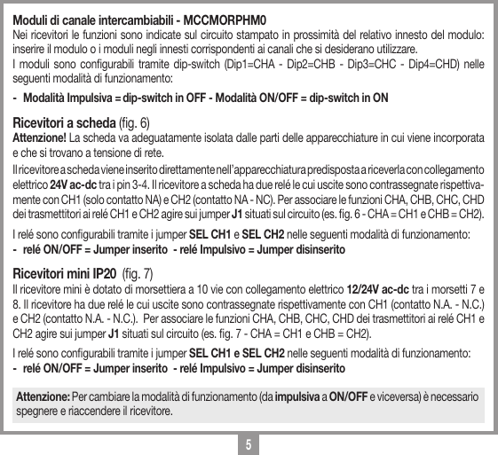 5Moduli di canale intercambiabili - MCCMORPHM0Nei ricevitori le funzioni sono indicate sul circuito stampato in prossimit&agrave; del relativo innesto del modulo: inserire il modulo o i moduli negli innesti corrispondenti ai canali che si desiderano utilizzare.I moduli sono congurabili tramite dip-switch (Dip1=CHA - Dip2=CHB - Dip3=CHC - Dip4=CHD) nelle seguenti modalit&agrave; di funzionamento:-  Modalit&agrave; Impulsiva = dip-switch in OFF - Modalit&agrave; ON/OFF = dip-switch in ONRicevitori a scheda (g. 6)Attenzione! La scheda va adeguatamente isolata dalle parti delle apparecchiature in cui viene incorporata e che si trovano a tensione di rete.  Il ricevitore a scheda viene inserito direttamente nell&rsquo;apparecchiatura predisposta a riceverla con collegamento elettrico 24V ac-dc tra i pin 3-4. Il ricevitore a scheda ha due rel&eacute; le cui uscite sono contrassegnate rispettiva-mente con CH1 (solo contatto NA) e CH2 (contatto NA - NC). Per associare le funzioni CHA, CHB, CHC, CHD dei trasmettitori ai rel&eacute; CH1 e CH2 agire sui jumper J1 situati sul circuito (es. g. 6 - CHA = CH1 e CHB = CH2).I rel&eacute; sono congurabili tramite i jumper SEL CH1 e SEL CH2 nelle seguenti modalit&agrave; di funzionamento:-  rel&eacute; ON/OFF = Jumper inserito  - rel&eacute; Impulsivo = Jumper disinseritoRicevitori mini IP20  (g. 7)Il ricevitore mini &egrave; dotato di morsettiera a 10 vie con collegamento elettrico 12/24V ac-dc tra i morsetti 7 e 8. Il ricevitore ha due rel&eacute; le cui uscite sono contrassegnate rispettivamente con CH1 (contatto N.A. - N.C.) e CH2 (contatto N.A. - N.C.).  Per associare le funzioni CHA, CHB, CHC, CHD dei trasmettitori ai rel&eacute; CH1 e CH2 agire sui jumper J1 situati sul circuito (es. g. 7 - CHA = CH1 e CHB = CH2). I rel&eacute; sono congurabili tramite i jumper SEL CH1 e SEL CH2 nelle seguenti modalit&agrave; di funzionamento:-  rel&eacute; ON/OFF = Jumper inserito  - rel&eacute; Impulsivo = Jumper disinseritoAttenzione: Per cambiare la modalit&agrave; di funzionamento (da impulsiva a ON/OFF e viceversa) &egrave; necessario spegnere e riaccendere il ricevitore.